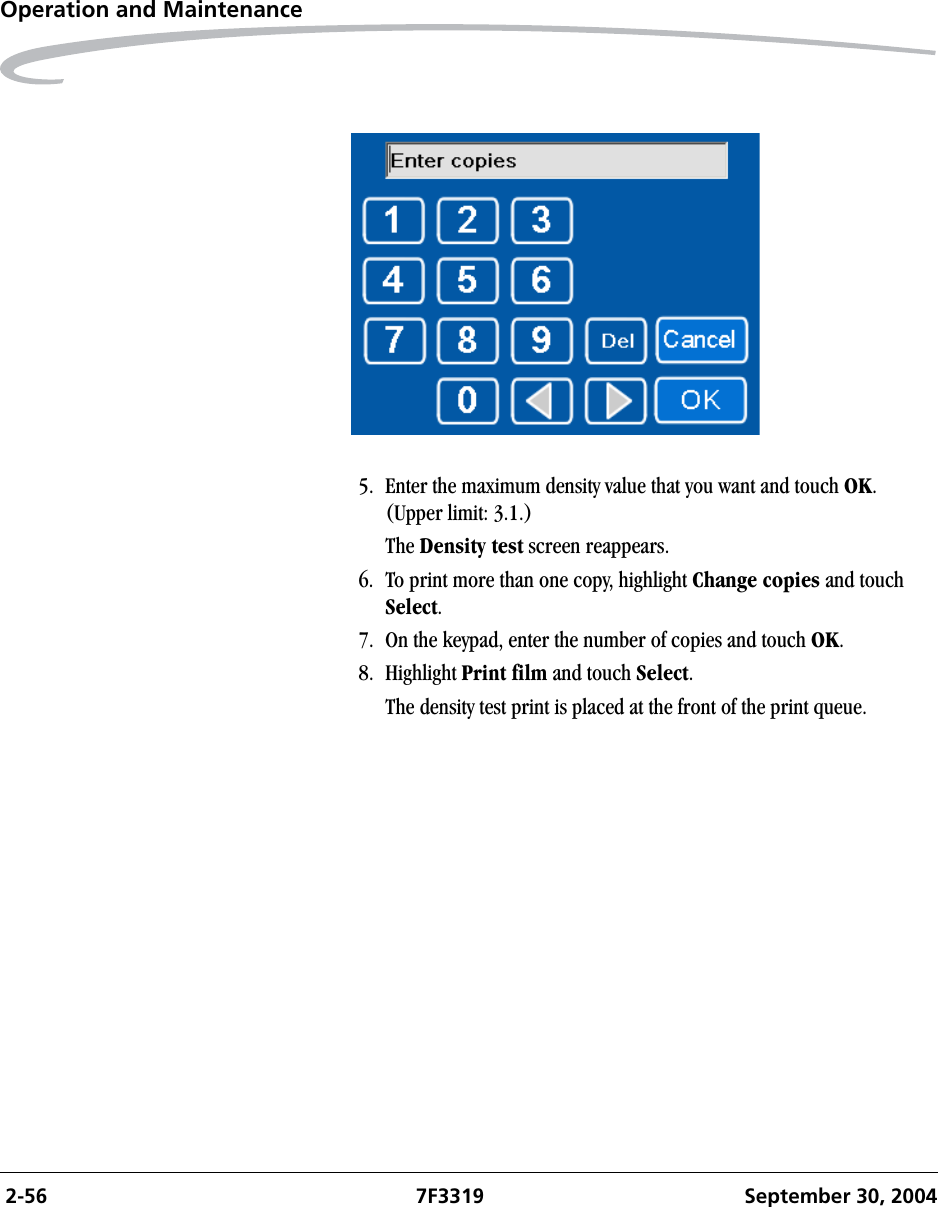  2-56 7F3319 September 30, 2004Operation and Maintenance5. Enter the maximum density value that you want and touch OK.(Upper limit: 3.1.)The Density test screen reappears.6. To print more than one copy, highlight Change copies and touch Select. 7. On the keypad, enter the number of copies and touch OK.8. Highlight Print film and touch Select.The density test print is placed at the front of the print queue. 