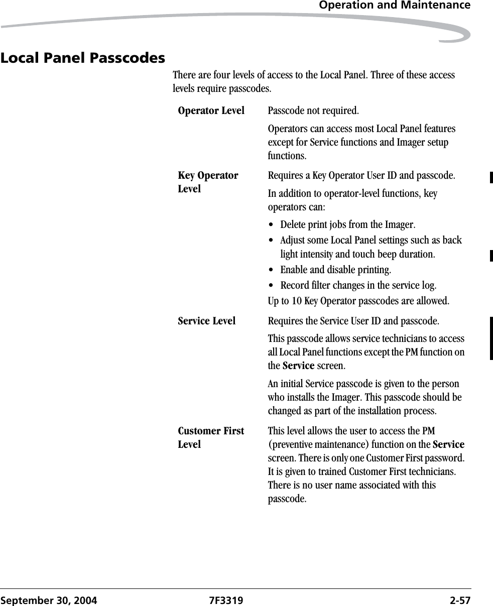 Operation and MaintenanceSeptember 30, 2004 7F3319 2-57Local Panel PasscodesThere are four levels of access to the Local Panel. Three of these access levels require passcodes. Operator Level Passcode not required.Operators can access most Local Panel features except for Service functions and Imager setup functions.Key Operator LevelRequires a Key Operator User ID and passcode.In addition to operator-level functions, key operators can:• Delete print jobs from the Imager.• Adjust some Local Panel settings such as back light intensity and touch beep duration.• Enable and disable printing.• Record filter changes in the service log.Up to 10 Key Operator passcodes are allowed.Service Level Requires the Service User ID and passcode.This passcode allows service technicians to access all Local Panel functions except the PM function on the Service screen.An initial Service passcode is given to the person who installs the Imager. This passcode should be changed as part of the installation process.Customer First LevelThis level allows the user to access the PM (preventive maintenance) function on the Service screen. There is only one Customer First password. It is given to trained Customer First technicians. There is no user name associated with this passcode.