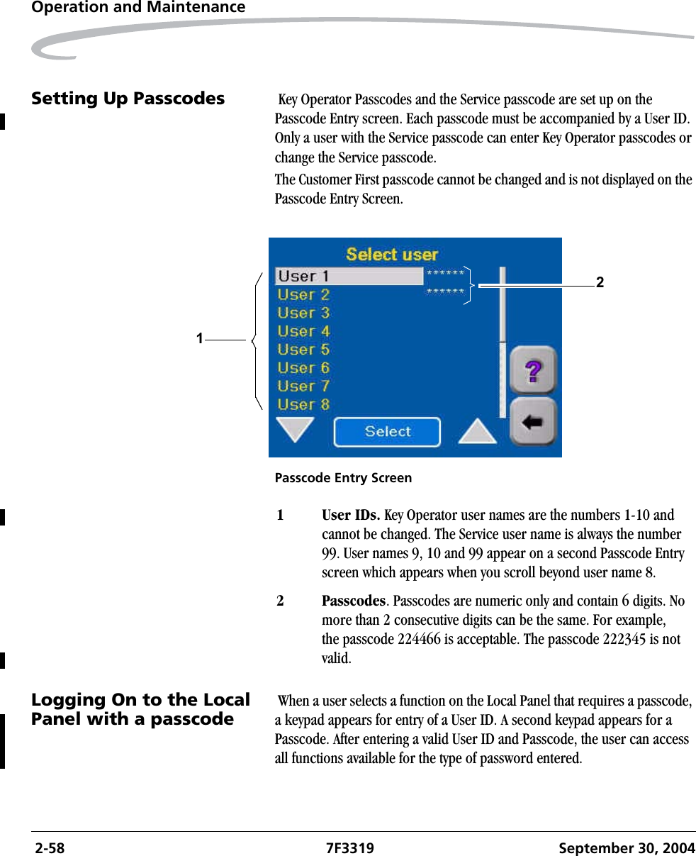  2-58 7F3319 September 30, 2004Operation and MaintenanceSetting Up Passcodes  Key Operator Passcodes and the Service passcode are set up on the Passcode Entry screen. Each passcode must be accompanied by a User ID. Only a user with the Service passcode can enter Key Operator passcodes or change the Service passcode.The Customer First passcode cannot be changed and is not displayed on the Passcode Entry Screen.Passcode Entry ScreenLogging On to the Local Panel with a passcode When a user selects a function on the Local Panel that requires a passcode, a keypad appears for entry of a User ID. A second keypad appears for a Passcode. After entering a valid User ID and Passcode, the user can access all functions available for the type of password entered.121 User IDs. Key Operator user names are the numbers 1-10 and cannot be changed. The Service user name is always the number 99. User names 9, 10 and 99 appear on a second Passcode Entry screen which appears when you scroll beyond user name 8.2 Passcodes. Passcodes are numeric only and contain 6 digits. No more than 2 consecutive digits can be the same. For example,the passcode 224466 is acceptable. The passcode 222345 is not valid.