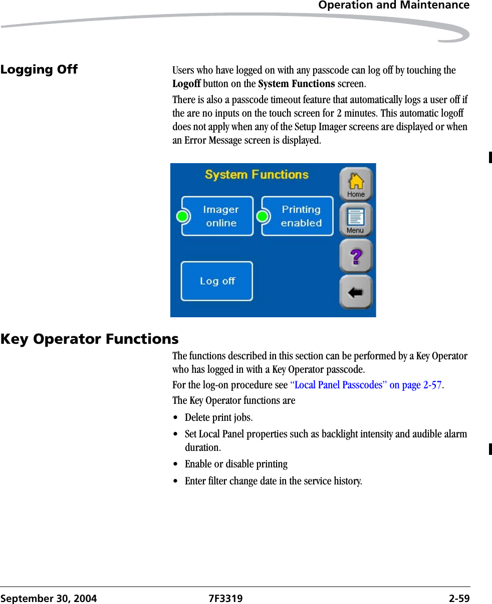 Operation and MaintenanceSeptember 30, 2004 7F3319 2-59Logging Off  Users who have logged on with any passcode can log off by touching the Logoff button on the System Functions screen.There is also a passcode timeout feature that automatically logs a user off if the are no inputs on the touch screen for 2 minutes. This automatic logoff does not apply when any of the Setup Imager screens are displayed or when an Error Message screen is displayed.Key Operator FunctionsThe functions described in this section can be performed by a Key Operator who has logged in with a Key Operator passcode.For the log-on procedure see “Local Panel Passcodes” on page 2-57.The Key Operator functions are• Delete print jobs.• Set Local Panel properties such as backlight intensity and audible alarm duration.• Enable or disable printing• Enter filter change date in the service history.