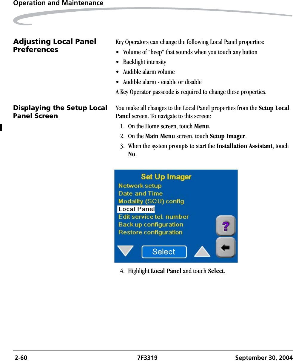  2-60 7F3319 September 30, 2004Operation and MaintenanceAdjusting Local Panel Preferences Key Operators can change the following Local Panel properties:• Volume of &quot;beep&quot; that sounds when you touch any button• Backlight intensity• Audible alarm volume• Audible alarm - enable or disableA Key Operator passcode is required to change these properties.Displaying the Setup Local Panel ScreenYou make all changes to the Local Panel properties from the Setup Local Panel screen. To navigate to this screen:1. On the Home screen, touch Menu.2. On the Main Menu screen, touch Setup Imager.3. When the system prompts to start the Installation Assistant, touch No.4. Highlight Local Panel and touch Select.