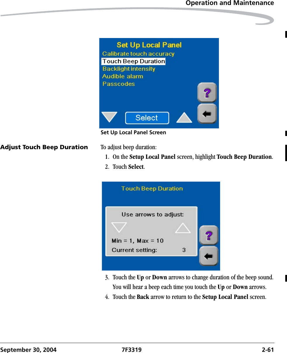 Operation and MaintenanceSeptember 30, 2004 7F3319 2-61Set Up Local Panel ScreenAdjust Touch Beep Duration To adjust beep duration:1. On the Setup Local Panel screen, highlight Touch Beep Duration.2. Touch Select.3. Touch the Up or Down arrows to change duration of the beep sound.You will hear a beep each time you touch the Up or Down arrows.4. Touch the Back arrow to return to the Setup Local Panel screen.