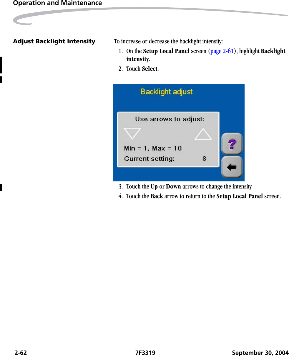  2-62 7F3319 September 30, 2004Operation and MaintenanceAdjust Backlight Intensity To increase or decrease the backlight intensity:1. On the Setup Local Panel screen (page 2-61), highlight Backlight intensity.2. Touch Select.3. Touch the Up or Down arrows to change the intensity.4. Touch the Back arrow to return to the Setup Local Panel screen.