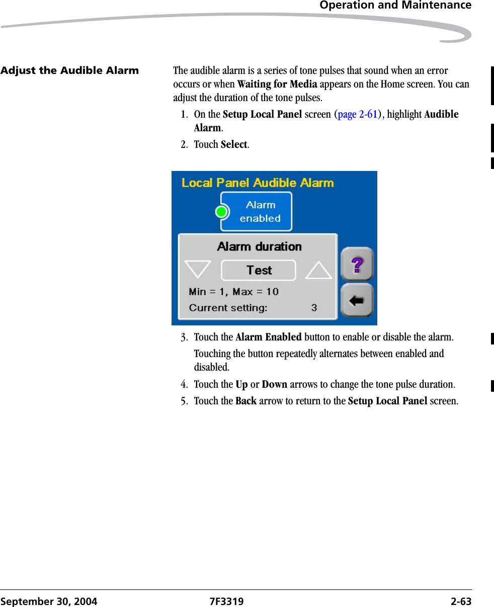 Operation and MaintenanceSeptember 30, 2004 7F3319 2-63Adjust the Audible Alarm The audible alarm is a series of tone pulses that sound when an error occurs or when Waiting for Media appears on the Home screen. You can adjust the duration of the tone pulses. 1. On the Setup Local Panel screen (page 2-61), highlight Audible Alarm.2. Touch Select.3. Touch the Alarm Enabled button to enable or disable the alarm.Touching the button repeatedly alternates between enabled and disabled.4. Touch the Up or Down arrows to change the tone pulse duration.5. Touch the Back arrow to return to the Setup Local Panel screen.