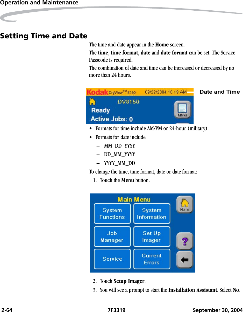  2-64 7F3319 September 30, 2004Operation and MaintenanceSetting Time and DateThe time and date appear in the Home screen. The time, time format, date and date format can be set. The Service Passcode is required.The combination of date and time can be increased or decreased by no more than 24 hours.• Formats for time include AM/PM or 24-hour (military).• Formats for date include – MM_DD_YYYY– DD_MM_YYYY– YYYY_MM_DDTo change the time, time format, date or date format:1. Touch the Menu button.2. Touch Setup Imager.3. You will see a prompt to start the Installation Assistant. Select No.Date and Time