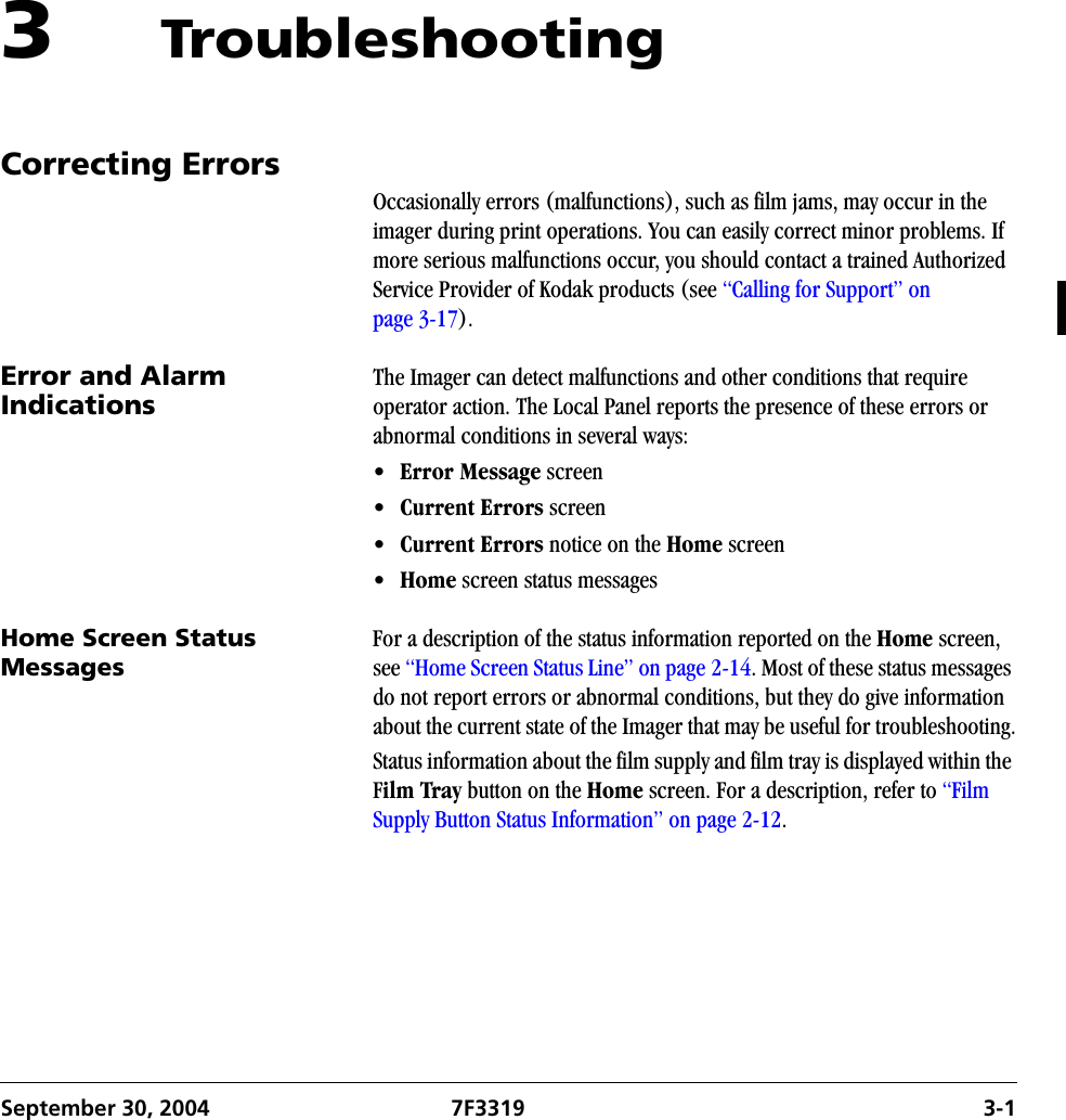 September 30, 2004 7F3319 3-13 TroubleshootingCorrecting ErrorsOccasionally errors (malfunctions), such as film jams, may occur in the   imager during print operations. You can easily correct minor problems. If more serious malfunctions occur, you should contact a trained Authorized Service Provider of Kodak products (see “Calling for Support” on page 3-17).Error and Alarm Indications The Imager can detect malfunctions and other conditions that require operator action. The Local Panel reports the presence of these errors or abnormal conditions in several ways:•Error Message screen•Current Errors screen•Current Errors notice on the Home screen•Home screen status messagesHome Screen Status MessagesFor a description of the status information reported on the Home screen, see “Home Screen Status Line” on page 2-14. Most of these status messages do not report errors or abnormal conditions, but they do give information about the current state of the Imager that may be useful for troubleshooting.Status information about the film supply and film tray is displayed within the Film Tray button on the Home screen. For a description, refer to “Film Supply Button Status Information” on page 2-12.