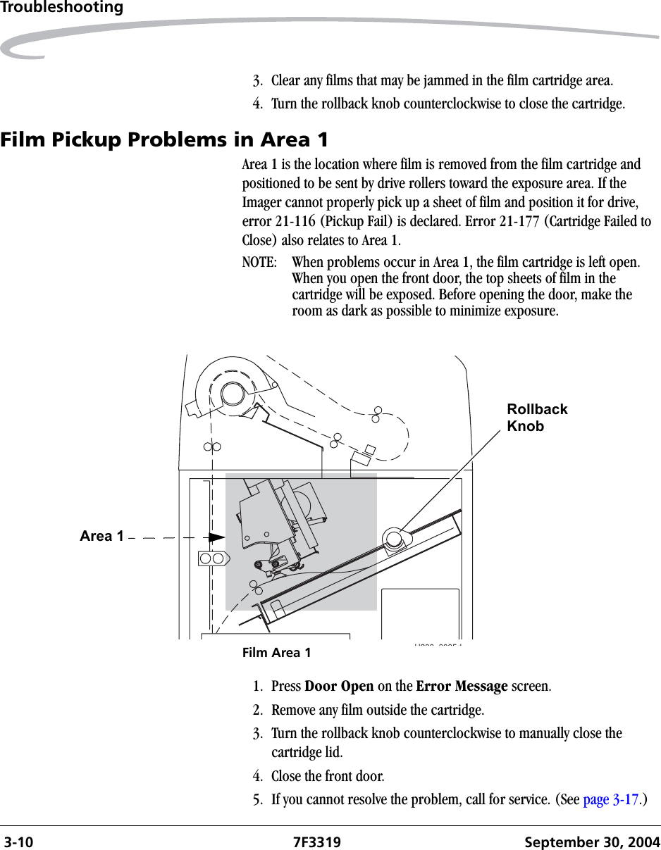  3-10 7F3319 September 30, 2004Troubleshooting3. Clear any films that may be jammed in the film cartridge area.4. Turn the rollback knob counterclockwise to close the cartridge.Film Pickup Problems in Area 1Area 1 is the location where film is removed from the film cartridge and positioned to be sent by drive rollers toward the exposure area. If the Imager cannot properly pick up a sheet of film and position it for drive, error 21-116 (Pickup Fail) is declared. Error 21-177 (Cartridge Failed to Close) also relates to Area 1.NOTE:  When problems occur in Area 1, the film cartridge is left open. When you open the front door, the top sheets of film in the cartridge will be exposed. Before opening the door, make the room as dark as possible to minimize exposure.Film Area 11. Press Door Open on the Error Message screen.2. Remove any film outside the cartridge.3. Turn the rollback knob counterclockwise to manually close the cartridge lid.4. Close the front door.5. If you cannot resolve the problem, call for service. (See page 3-17.)H200 0005dRollbackArea 1Knob