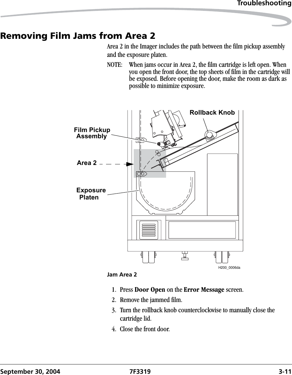 TroubleshootingSeptember 30, 2004 7F3319 3-11Removing Film Jams from Area 2Area 2 in the Imager includes the path between the film pickup assembly and the exposure platen.NOTE:  When jams occur in Area 2, the film cartridge is left open. When you open the front door, the top sheets of film in the cartridge will be exposed. Before opening the door, make the room as dark as possible to minimize exposure.Jam Area 21. Press Door Open on the Error Message screen. 2. Remove the jammed film.3. Turn the rollback knob counterclockwise to manually close the cartridge lid.4. Close the front door.H200_0006daRollback KnobFilm PickupAssemblyExposurePlatenArea 2