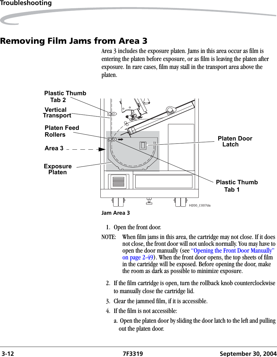  3-12 7F3319 September 30, 2004TroubleshootingRemoving Film Jams from Area 3Area 3 includes the exposure platen. Jams in this area occur as film is entering the platen before exposure, or as film is leaving the platen after exposure. In rare cases, film may stall in the transport area above the platen.Jam Area 31. Open the front door.NOTE:  When film jams in this area, the cartridge may not close. If it does not close, the front door will not unlock normally. You may have to open the door manually (see “Opening the Front Door Manually” on page 2-49). When the front door opens, the top sheets of film in the cartridge will be exposed. Before opening the door, make the room as dark as possible to minimize exposure.2. If the film cartridge is open, turn the rollback knob counterclockwise to manually close the cartridge lid.3. Clear the jammed film, if it is accessible.4. If the film is not accessible:a. Open the platen door by sliding the door latch to the left and pulling out the platen door.H200_0007daPlaten DoorLatchPlastic ThumbTab 1Plastic ThumbTab 2VerticalTransportPlaten FeedRollersArea 3ExposurePlaten