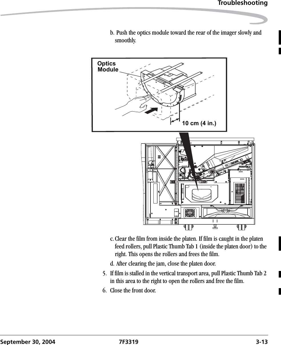 TroubleshootingSeptember 30, 2004 7F3319 3-13b. Push the optics module toward the rear of the imager slowly and smoothly.c.Clear the film from inside the platen. If film is caught in the platen feed rollers, pull Plastic Thumb Tab 1 (inside the platen door) to the right. This opens the rollers and frees the film.d. After clearing the jam, close the platen door.5. If film is stalled in the vertical transport area, pull Plastic Thumb Tab 2 in this area to the right to open the rollers and free the film.6. Close the front door.OpticsModule10 cm (4 in.)