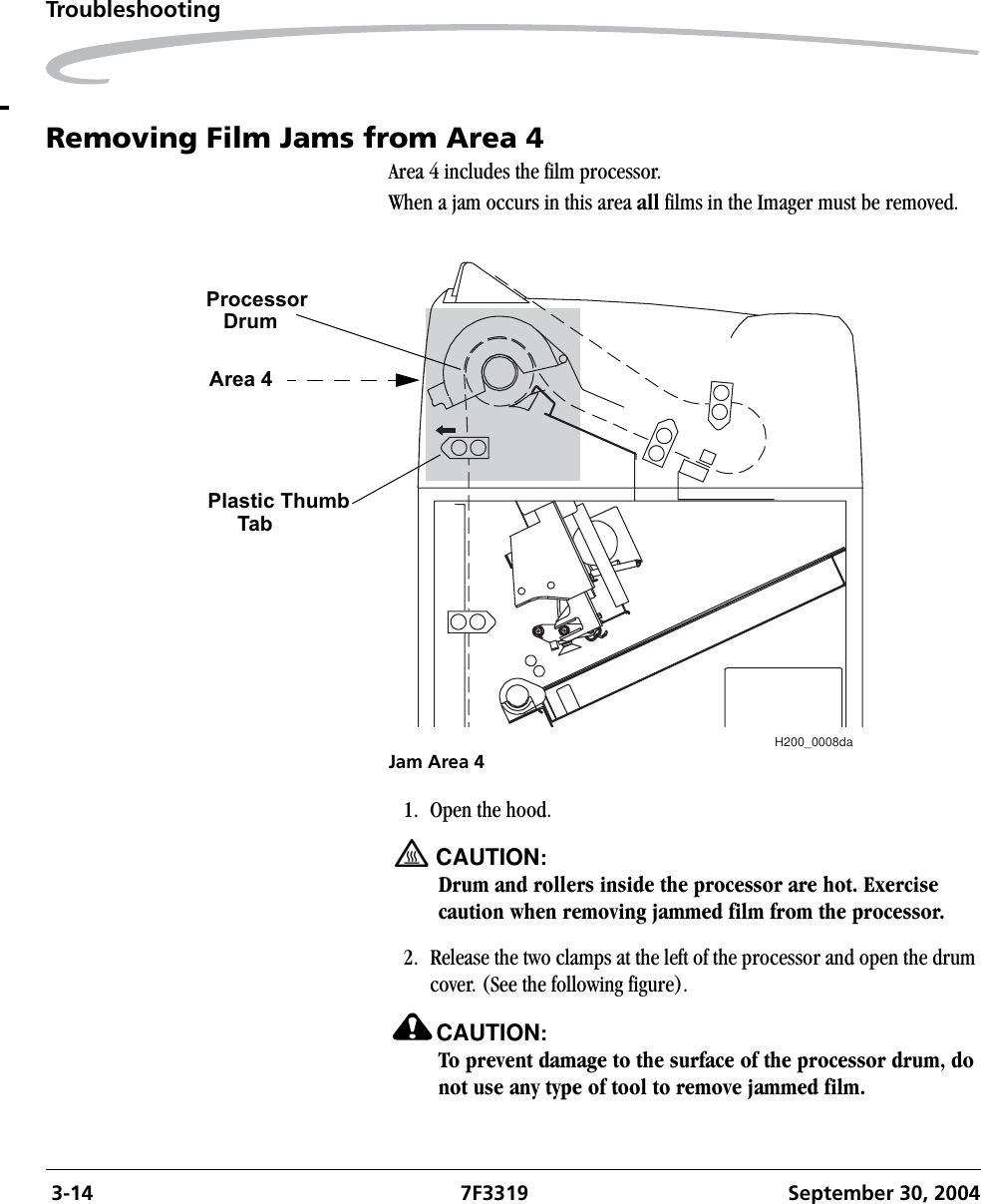  3-14 7F3319 September 30, 2004TroubleshootingRemoving Film Jams from Area 4Area 4 includes the film processor.When a jam occurs in this area all films in the Imager must be removed.Jam Area 41. Open the hood.CAUTION:Drum and rollers inside the processor are hot. Exercise caution when removing jammed film from the processor.2. Release the two clamps at the left of the processor and open the drum cover. (See the following figure).CAUTION:To prevent damage to the surface of the processor drum, do not use any type of tool to remove jammed film.H200_0008daProcessorDrumArea 4Plastic ThumbTab