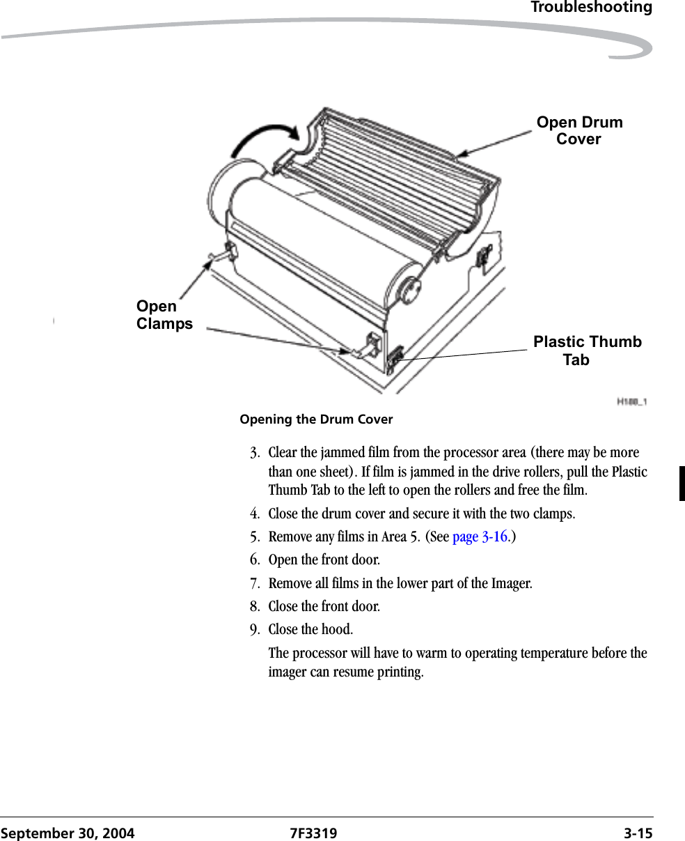 TroubleshootingSeptember 30, 2004 7F3319 3-15Opening the Drum Cover3. Clear the jammed film from the processor area (there may be more than one sheet). If film is jammed in the drive rollers, pull the Plastic Thumb Tab to the left to open the rollers and free the film.4. Close the drum cover and secure it with the two clamps.5. Remove any films in Area 5. (See page 3-16.)6. Open the front door.7. Remove all films in the lower part of the Imager.8. Close the front door.9. Close the hood. The processor will have to warm to operating temperature before the imager can resume printing.OpenClampsPlastic ThumbTabOpen DrumCover