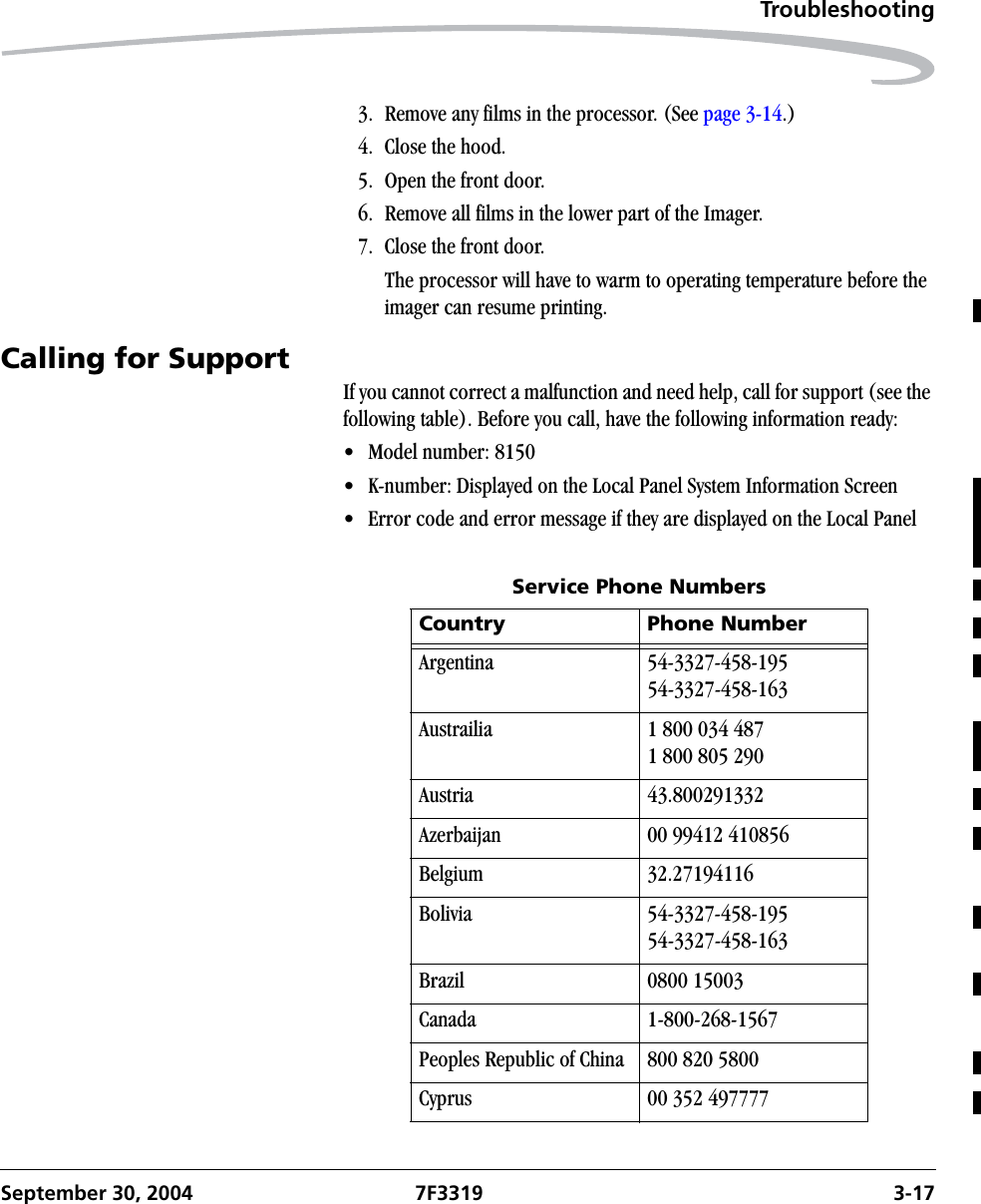 TroubleshootingSeptember 30, 2004 7F3319 3-173. Remove any films in the processor. (See page 3-14.)4. Close the hood.5. Open the front door.6. Remove all films in the lower part of the Imager.7. Close the front door.The processor will have to warm to operating temperature before the imager can resume printing.Calling for SupportIf you cannot correct a malfunction and need help, call for support (see the following table). Before you call, have the following information ready:• Model number: 8150 • K-number: Displayed on the Local Panel System Information Screen• Error code and error message if they are displayed on the Local PanelService Phone NumbersCountry Phone NumberArgentina 54-3327-458-19554-3327-458-163Austrailia 1 800 034 4871 800 805 290Austria 43.800291332Azerbaijan 00 99412 410856Belgium 32.27194116Bolivia 54-3327-458-19554-3327-458-163Brazil 0800 15003Canada 1-800-268-1567Peoples Republic of China 800 820 5800Cyprus 00 352 497777