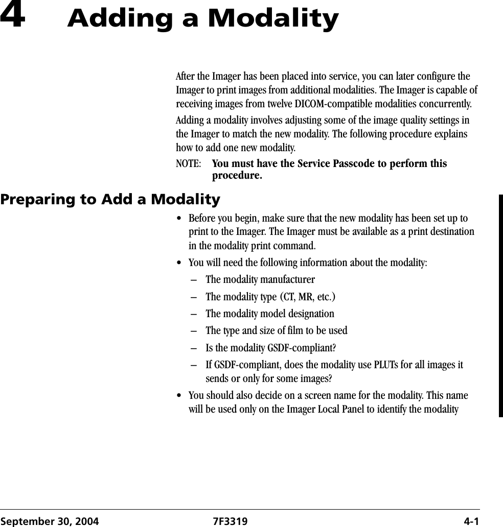 September 30, 2004 7F3319 4-14Adding a ModalityAfter the Imager has been placed into service, you can later configure the Imager to print images from additional modalities. The Imager is capable of receiving images from twelve DICOM-compatible modalities concurrently. Adding a modality involves adjusting some of the image quality settings in the Imager to match the new modality. The following procedure explains how to add one new modality.NOTE:  You must have the Service Passcode to perform this procedure.Preparing to Add a Modality• Before you begin, make sure that the new modality has been set up to print to the Imager. The Imager must be available as a print destination in the modality print command.• You will need the following information about the modality:– The modality manufacturer– The modality type (CT, MR, etc.)– The modality model designation– The type and size of film to be used– Is the modality GSDF-compliant?– If GSDF-compliant, does the modality use PLUTs for all images it sends or only for some images?• You should also decide on a screen name for the modality. This name will be used only on the Imager Local Panel to identify the modality