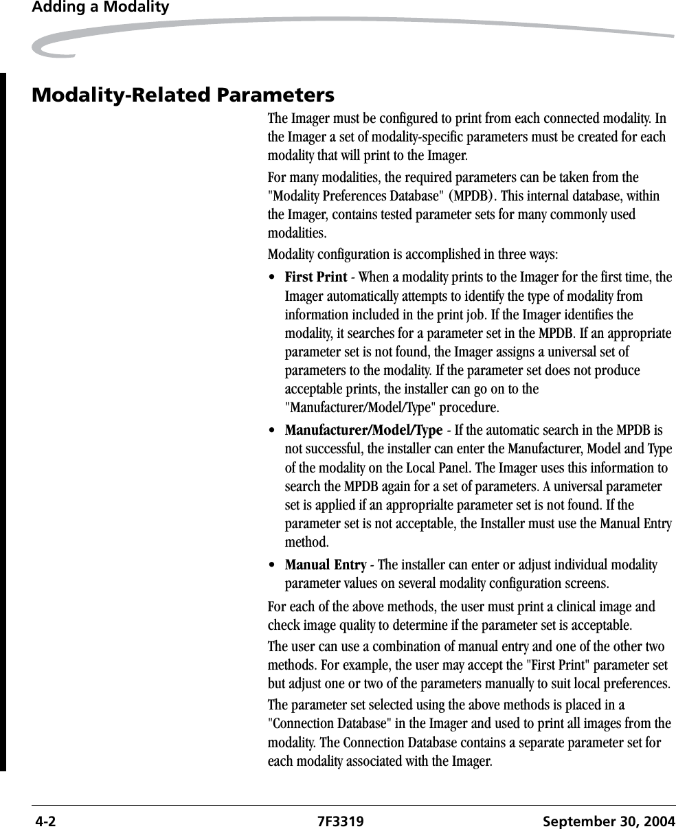  4-2 7F3319 September 30, 2004Adding a ModalityModality-Related ParametersThe Imager must be configured to print from each connected modality. In the Imager a set of modality-specific parameters must be created for each modality that will print to the Imager. For many modalities, the required parameters can be taken from the &quot;Modality Preferences Database&quot; (MPDB). This internal database, within the Imager, contains tested parameter sets for many commonly used modalities.Modality configuration is accomplished in three ways:•First Print - When a modality prints to the Imager for the first time, the Imager automatically attempts to identify the type of modality from information included in the print job. If the Imager identifies the modality, it searches for a parameter set in the MPDB. If an appropriate parameter set is not found, the Imager assigns a universal set of parameters to the modality. If the parameter set does not produce acceptable prints, the installer can go on to the &quot;Manufacturer/Model/Type&quot; procedure.•Manufacturer/Model/Type - If the automatic search in the MPDB is not successful, the installer can enter the Manufacturer, Model and Type of the modality on the Local Panel. The Imager uses this information to search the MPDB again for a set of parameters. A universal parameter set is applied if an approprialte parameter set is not found. If the parameter set is not acceptable, the Installer must use the Manual Entry method.•Manual Entry - The installer can enter or adjust individual modality parameter values on several modality configuration screens.For each of the above methods, the user must print a clinical image and check image quality to determine if the parameter set is acceptable.The user can use a combination of manual entry and one of the other two methods. For example, the user may accept the &quot;First Print&quot; parameter set but adjust one or two of the parameters manually to suit local preferences.The parameter set selected using the above methods is placed in a &quot;Connection Database&quot; in the Imager and used to print all images from the modality. The Connection Database contains a separate parameter set for each modality associated with the Imager.