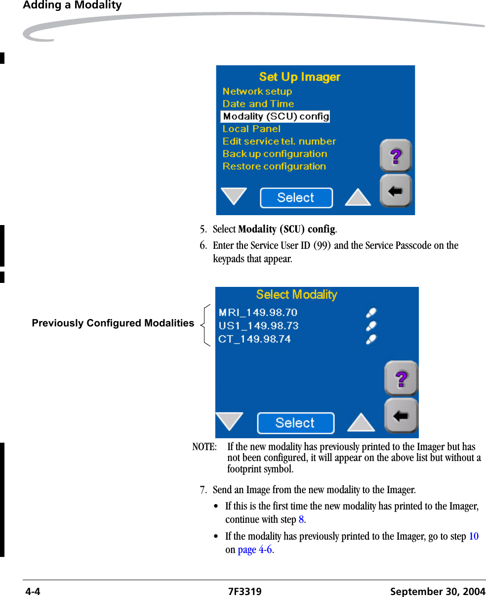  4-4 7F3319 September 30, 2004Adding a Modality5. Select Modality (SCU) config. 6. Enter the Service User ID (99) and the Service Passcode on the keypads that appear.NOTE:  If the new modality has previously printed to the Imager but has not been configured, it will appear on the above list but without a footprint symbol.7. Send an Image from the new modality to the Imager.• If this is the first time the new modality has printed to the Imager, continue with step 8.• If the modality has previously printed to the Imager, go to step 10 on page 4-6.Previously Configured Modalities 