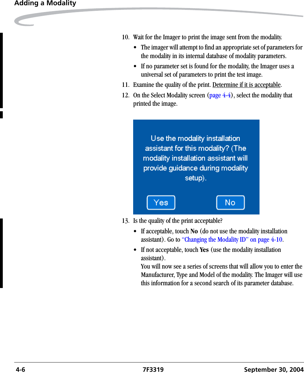  4-6 7F3319 September 30, 2004Adding a Modality10. Wait for the Imager to print the image sent from the modality.• The imager will attempt to find an appropriate set of parameters for the modality in its internal database of modality parameters.• If no parameter set is found for the modality, the Imager uses a universal set of parameters to print the test image.11. Examine the quality of the print. Determine if it is acceptable.12. On the Select Modality screen (page 4-4), select the modality that printed the image.13. Is the quality of the print acceptable?• If acceptable, touch No (do not use the modality installation assistant). Go to “Changing the Modality ID” on page 4-10.• If not acceptable, touch Yes (use the modality installation assistant). You will now see a series of screens that will allow you to enter the Manufacturer, Type and Model of the modality. The Imager will use this information for a second search of its parameter database.
