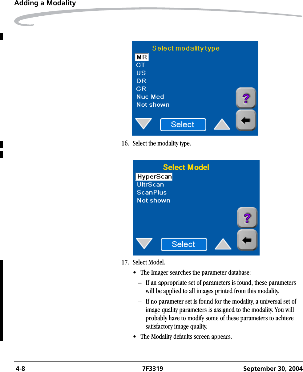  4-8 7F3319 September 30, 2004Adding a Modality16. Select the modality type.17. Select Model.• The Imager searches the parameter database: – If an appropriate set of parameters is found, these parameters will be applied to all images printed from this modality.– If no parameter set is found for the modality, a universal set of image quality parameters is assigned to the modality. You will probably have to modify some of these parameters to achieve satisfactory image quality.• The Modality defaults screen appears.