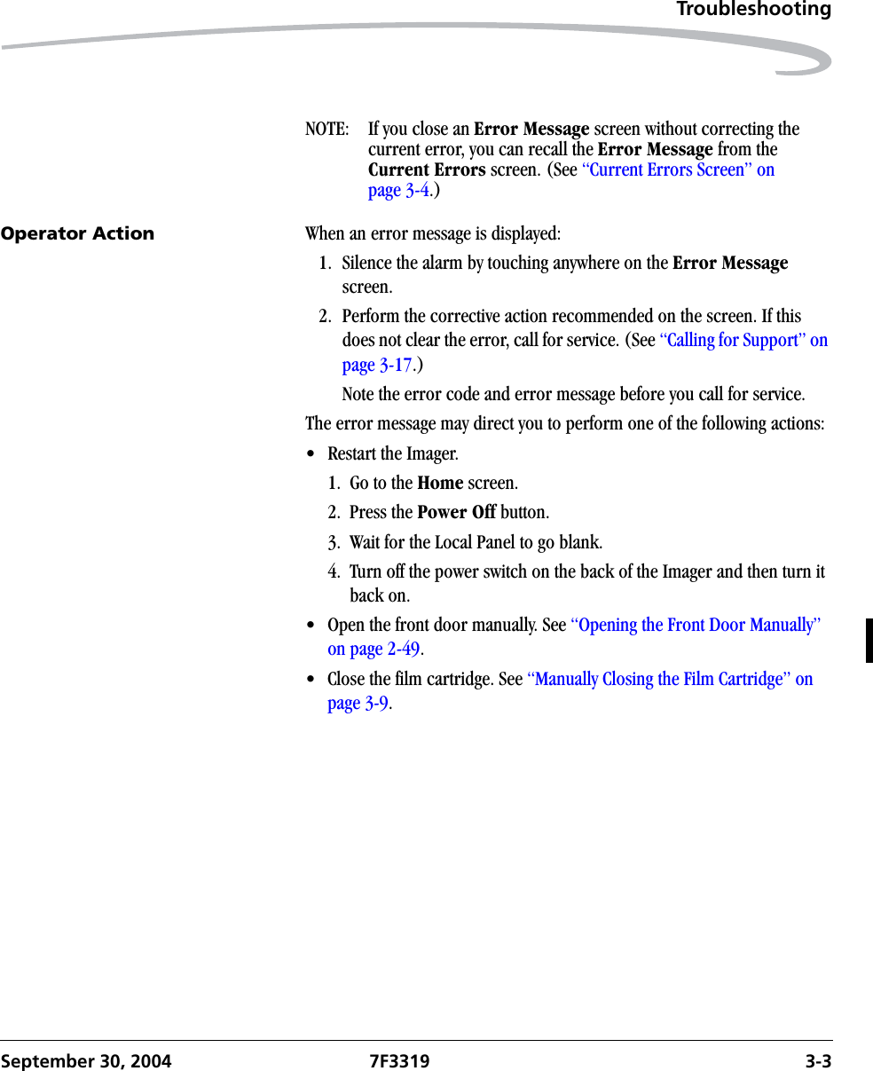 TroubleshootingSeptember 30, 2004 7F3319 3-3NOTE:  If you close an Error Message screen without correcting the current error, you can recall the Error Message from the Current Errors screen. (See “Current Errors Screen” on page 3-4.)Operator Action When an error message is displayed:1. Silence the alarm by touching anywhere on the Error Message screen.2. Perform the corrective action recommended on the screen. If this does not clear the error, call for service. (See “Calling for Support” on page 3-17.)Note the error code and error message before you call for service.The error message may direct you to perform one of the following actions:• Restart the Imager.1. Go to the Home screen.2. Press the Power Off button.3.  Wait for the Local Panel to go blank.4.  Turn off the power switch on the back of the Imager and then turn it back on.• Open the front door manually. See “Opening the Front Door Manually” on page 2-49.• Close the film cartridge. See “Manually Closing the Film Cartridge” on page 3-9.