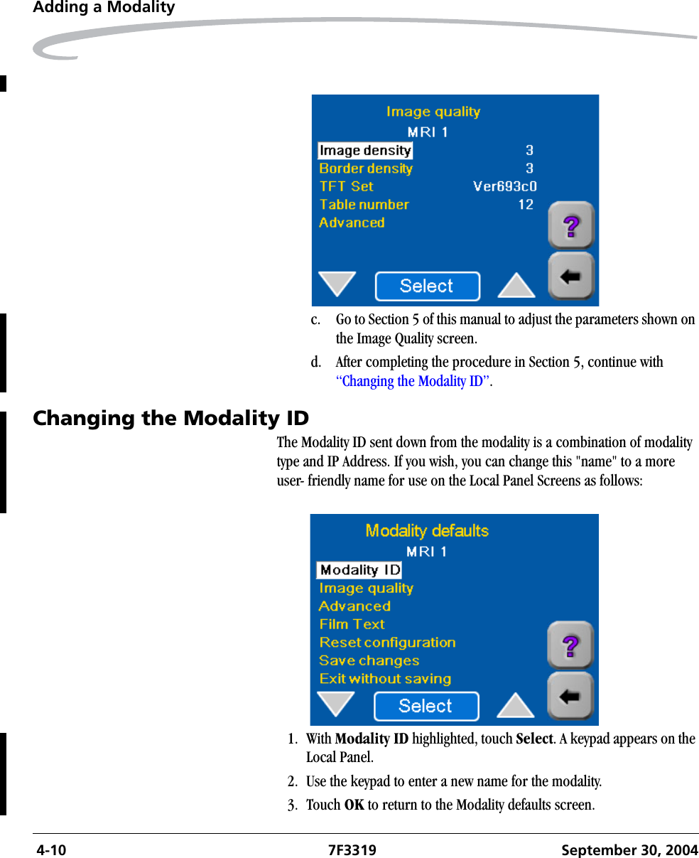  4-10 7F3319 September 30, 2004Adding a Modalityc. Go to Section 5 of this manual to adjust the parameters shown on the Image Quality screen.d. After completing the procedure in Section 5, continue with “Changing the Modality ID”.Changing the Modality ID The Modality ID sent down from the modality is a combination of modality type and IP Address. If you wish, you can change this &quot;name&quot; to a more user- friendly name for use on the Local Panel Screens as follows: 1. With Modality ID highlighted, touch Select. A keypad appears on the Local Panel.2. Use the keypad to enter a new name for the modality.3. Touch OK to return to the Modality defaults screen.