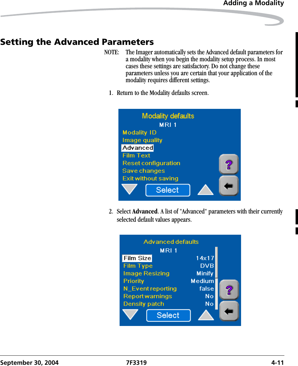 Adding a ModalitySeptember 30, 2004 7F3319 4-11Setting the Advanced ParametersNOTE:  The Imager automatically sets the Advanced default parameters for a modality when you begin the modality setup process. In most cases these settings are satisfactory. Do not change these parameters unless you are certain that your application of the modality requires different settings. 1. Return to the Modality defaults screen.2. Select Advanced. A list of &quot;Advanced&quot; parameters with their currently selected default values appears.