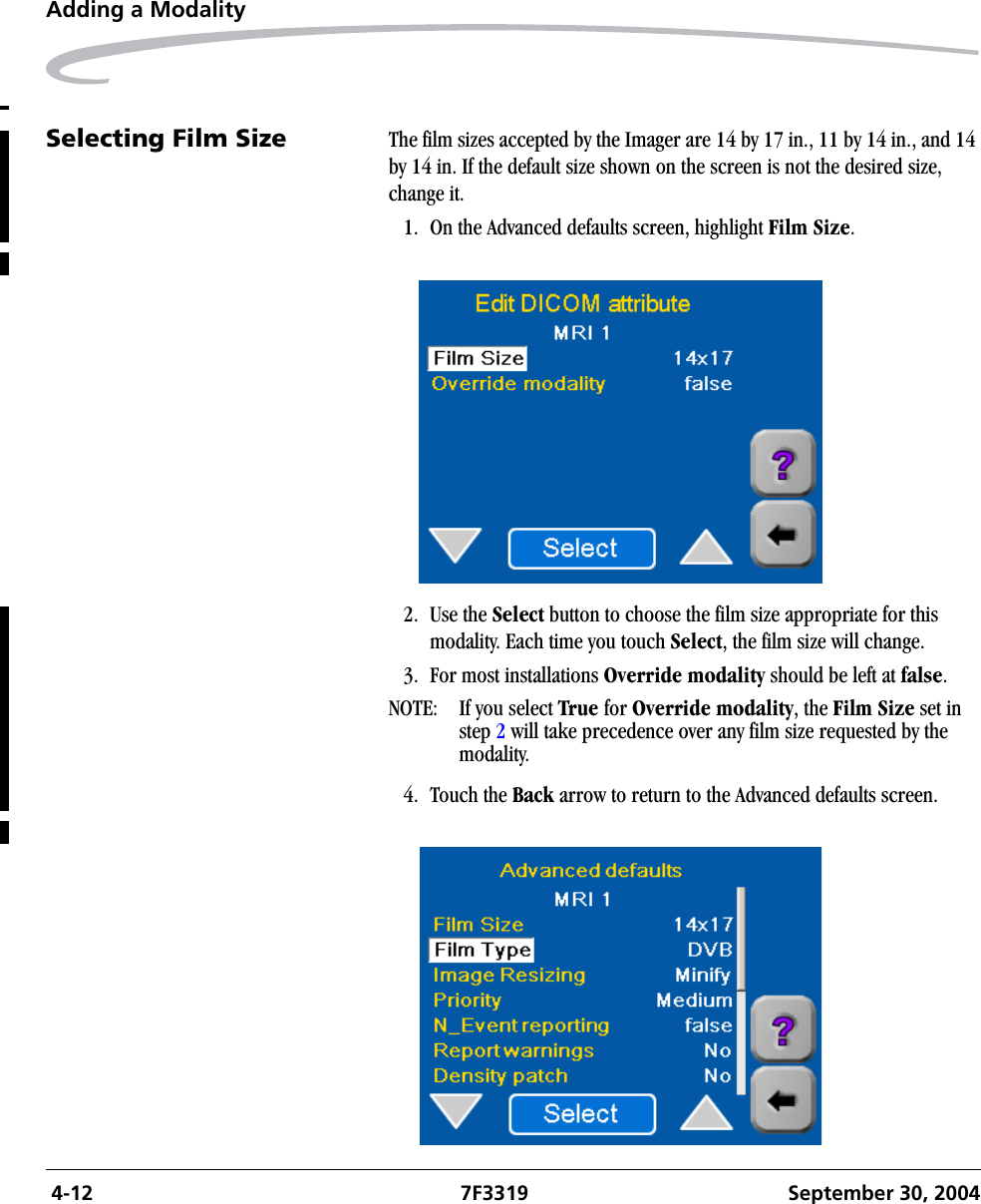  4-12 7F3319 September 30, 2004Adding a ModalitySelecting Film Size The film sizes accepted by the Imager are 14 by 17 in., 11 by 14 in., and 14 by 14 in. If the default size shown on the screen is not the desired size, change it.1. On the Advanced defaults screen, highlight Film Size.2. Use the Select button to choose the film size appropriate for this modality. Each time you touch Select, the film size will change.3. For most installations Override modality should be left at false.NOTE:  If you select True for Override modality, the Film Size set in step 2 will take precedence over any film size requested by the modality.4. Touch the Back arrow to return to the Advanced defaults screen.