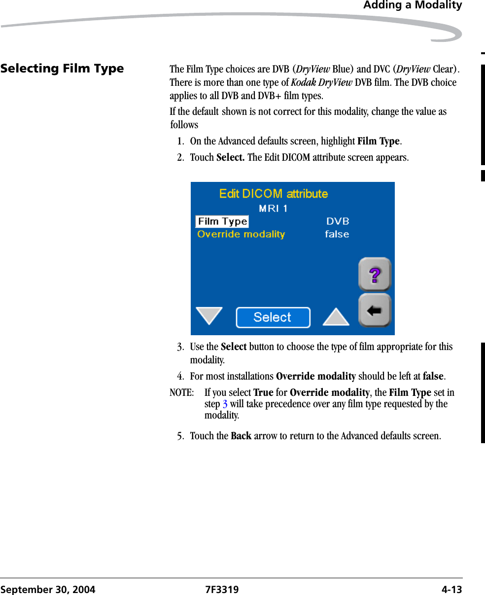 Adding a ModalitySeptember 30, 2004 7F3319 4-13Selecting Film Type The Film Type choices are DVB (DryView Blue) and DVC (DryView Clear). There is more than one type of Kodak DryView DVB film. The DVB choice applies to all DVB and DVB+ film types.If the default shown is not correct for this modality, change the value as follows1. On the Advanced defaults screen, highlight Film Type.2. Touch Select. The Edit DICOM attribute screen appears.3. Use the Select button to choose the type of film appropriate for this modality.4. For most installations Override modality should be left at false.NOTE:  If you select True for Override modality, the Film Type set in step 3 will take precedence over any film type requested by the modality.5. Touch the Back arrow to return to the Advanced defaults screen.