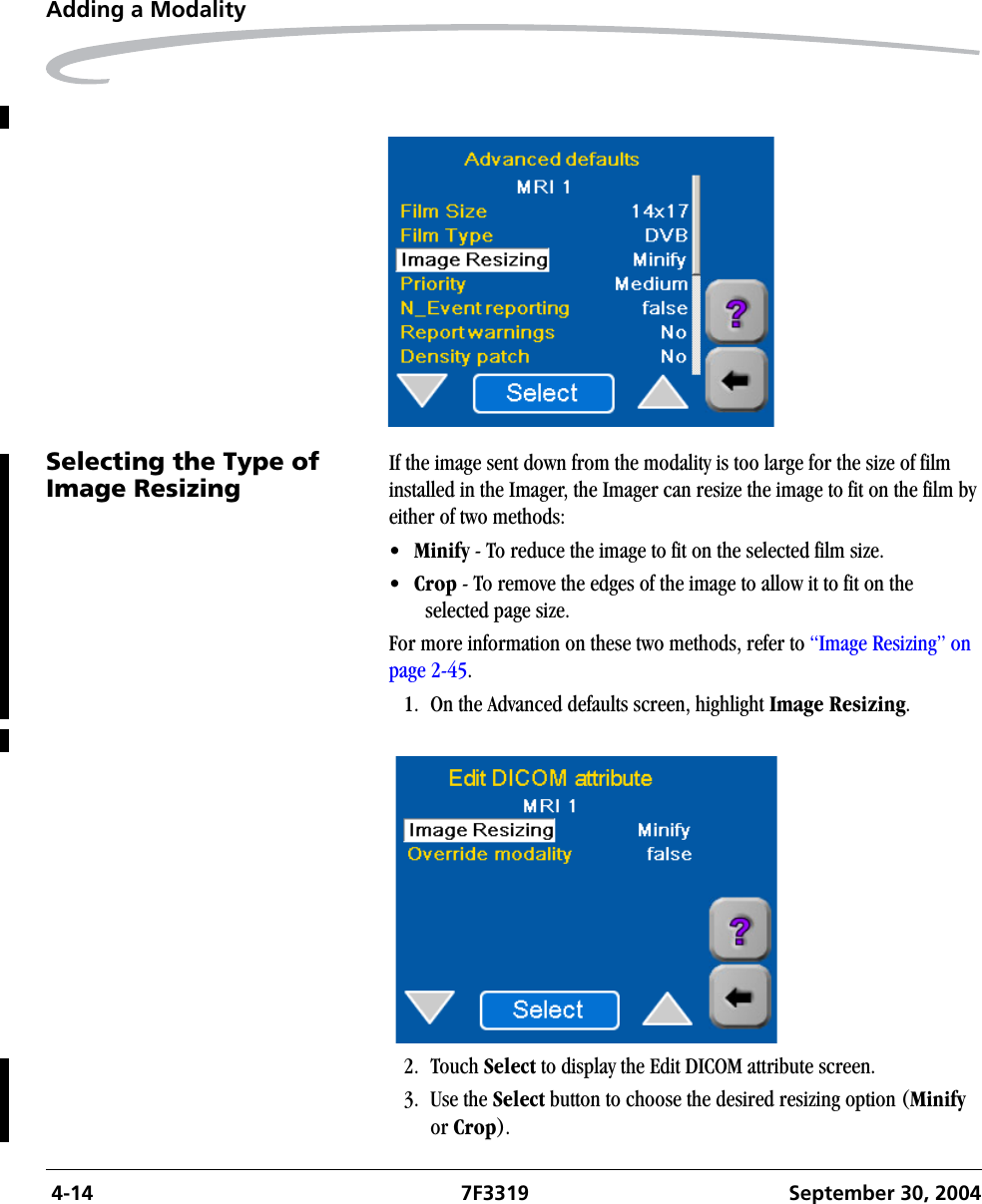  4-14 7F3319 September 30, 2004Adding a ModalitySelecting the Type of Image ResizingIf the image sent down from the modality is too large for the size of film installed in the Imager, the Imager can resize the image to fit on the film by either of two methods:•Minify - To reduce the image to fit on the selected film size.•Crop - To remove the edges of the image to allow it to fit on the selected page size.For more information on these two methods, refer to “Image Resizing” on page 2-45.1. On the Advanced defaults screen, highlight Image Resizing.2. Touch Select to display the Edit DICOM attribute screen.3. Use the Select button to choose the desired resizing option (Minify or Crop). 