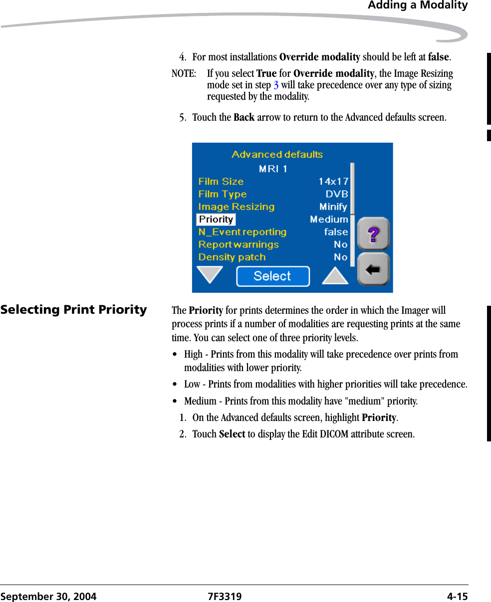 Adding a ModalitySeptember 30, 2004 7F3319 4-154. For most installations Override modality should be left at false.NOTE:  If you select True for Override modality, the Image Resizing mode set in step 3 will take precedence over any type of sizing requested by the modality.5. Touch the Back arrow to return to the Advanced defaults screen.Selecting Print Priority The Priority for prints determines the order in which the Imager will process prints if a number of modalities are requesting prints at the same time. You can select one of three priority levels.• High - Prints from this modality will take precedence over prints from modalities with lower priority.• Low - Prints from modalities with higher priorities will take precedence.• Medium - Prints from this modality have &quot;medium&quot; priority.1. On the Advanced defaults screen, highlight Priority.2. Touch Select to display the Edit DICOM attribute screen.