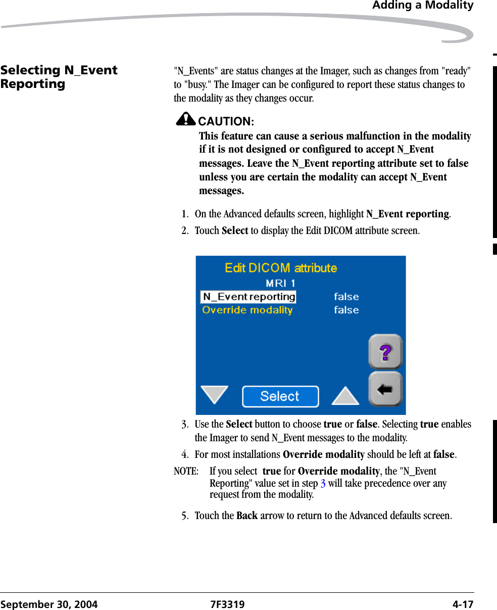 Adding a ModalitySeptember 30, 2004 7F3319 4-17Selecting N_Event Reporting &quot;N_Events&quot; are status changes at the Imager, such as changes from &quot;ready&quot; to &quot;busy.&quot; The Imager can be configured to report these status changes to the modality as they changes occur. CAUTION:This feature can cause a serious malfunction in the modality if it is not designed or configured to accept N_Event messages. Leave the N_Event reporting attribute set to false unless you are certain the modality can accept N_Event messages.1. On the Advanced defaults screen, highlight N_Event reporting.2. Touch Select to display the Edit DICOM attribute screen.3. Use the Select button to choose true or false. Selecting true enables the Imager to send N_Event messages to the modality.4. For most installations Override modality should be left at false.NOTE:  If you select  true for Override modality, the &quot;N_Event Reporting&quot; value set in step 3 will take precedence over any request from the modality.5. Touch the Back arrow to return to the Advanced defaults screen.