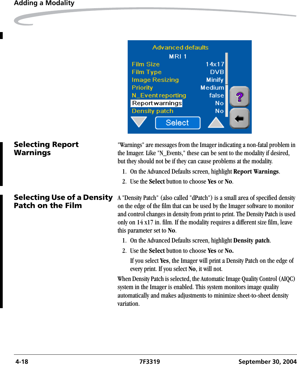  4-18 7F3319 September 30, 2004Adding a ModalitySelecting Report Warnings &quot;Warnings&quot; are messages from the Imager indicating a non-fatal problem in the Imager. Like &quot;N_Events,&quot; these can be sent to the modality if desired, but they should not be if they can cause problems at the modality.1. On the Advanced Defaults screen, highlight Report Warnings.2. Use the Select button to choose Yes or No.Selecting Use of a Density Patch on the FilmA &quot;Density Patch&quot; (also called &quot;dPatch&quot;) is a small area of specified density on the edge of the film that can be used by the Imager software to monitor and control changes in density from print to print. The Density Patch is used only on 14 x17 in. film. If the modality requires a different size film, leave this parameter set to No.1. On the Advanced Defaults screen, highlight Density patch.2. Use the Select button to choose Yes or No.If you select Yes, the Imager will print a Density Patch on the edge of every print. If you select No, it will not.When Density Patch is selected, the Automatic Image Quality Control (AIQC) system in the Imager is enabled. This system monitors image quality automatically and makes adjustments to minimize sheet-to-sheet density variation.