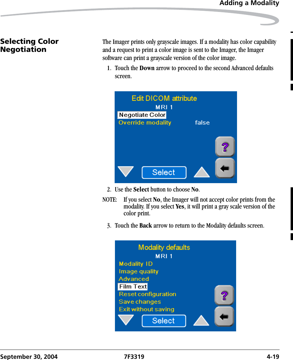 Adding a ModalitySeptember 30, 2004 7F3319 4-19Selecting Color Negotiation The Imager prints only grayscale images. If a modality has color capability and a request to print a color image is sent to the Imager, the Imager software can print a grayscale version of the color image.1. Touch the Down arrow to proceed to the second Advanced defaults screen.2. Use the Select button to choose No.NOTE:  If you select No, the Imager will not accept color prints from the modality. If you select Yes, it will print a gray scale version of the color print. 3. Touch the Back arrow to return to the Modality defaults screen.