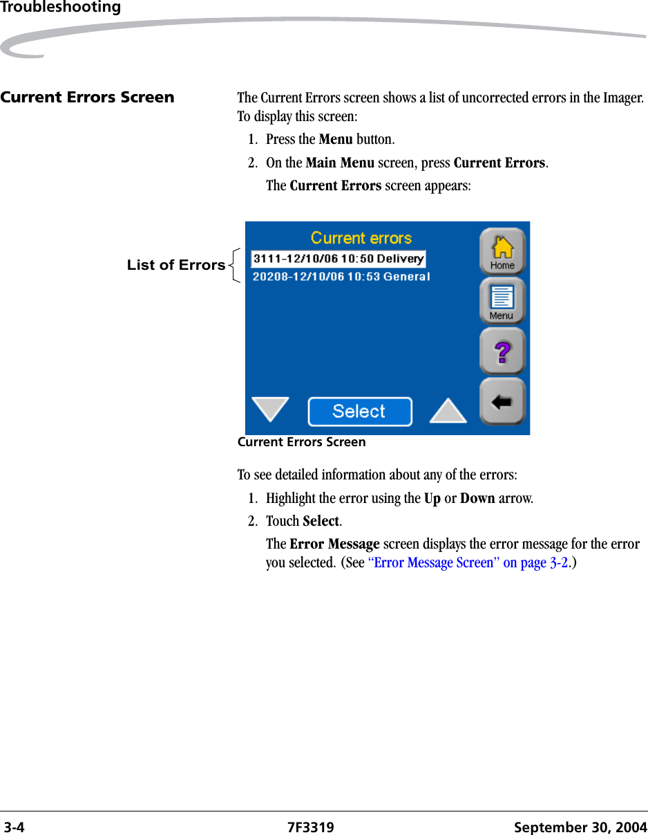  3-4 7F3319 September 30, 2004TroubleshootingCurrent Errors Screen The Current Errors screen shows a list of uncorrected errors in the Imager. To display this screen:1. Press the Menu button.2. On the Main Menu screen, press Current Errors.The Current Errors screen appears:Current Errors ScreenTo see detailed information about any of the errors:1. Highlight the error using the Up or Down arrow.2. Touch Select.The Error Message screen displays the error message for the error you selected. (See “Error Message Screen” on page 3-2.)List of Errors 