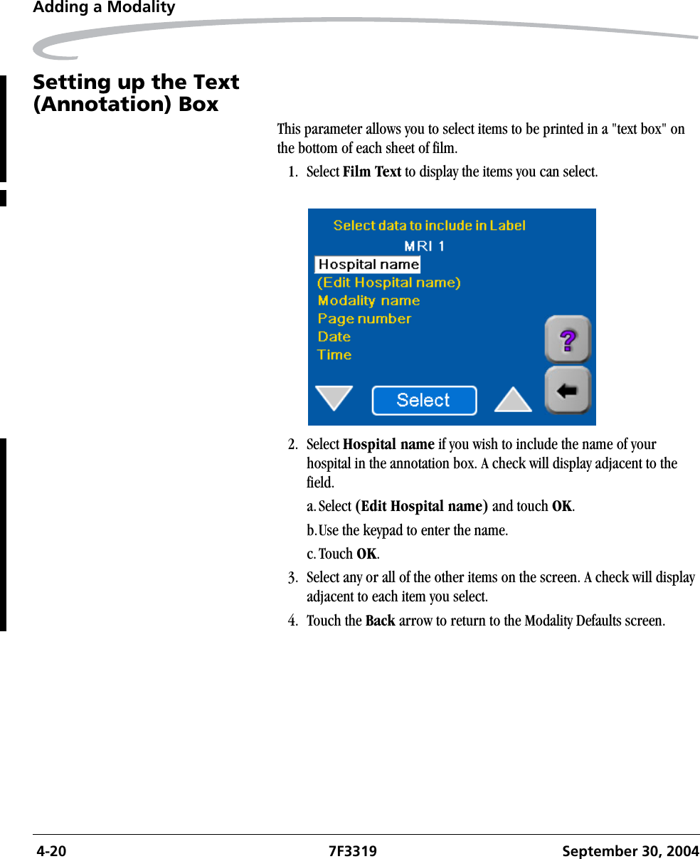  4-20 7F3319 September 30, 2004Adding a ModalitySetting up the Text(Annotation) BoxThis parameter allows you to select items to be printed in a &quot;text box&quot; on the bottom of each sheet of film.1. Select Film Text to display the items you can select.2. Select Hospital name if you wish to include the name of your hospital in the annotation box. A check will display adjacent to the field.a.Select (Edit Hospital name) and touch OK.b.Use the keypad to enter the name.c.Touch OK.3. Select any or all of the other items on the screen. A check will display adjacent to each item you select.4. Touch the Back arrow to return to the Modality Defaults screen.