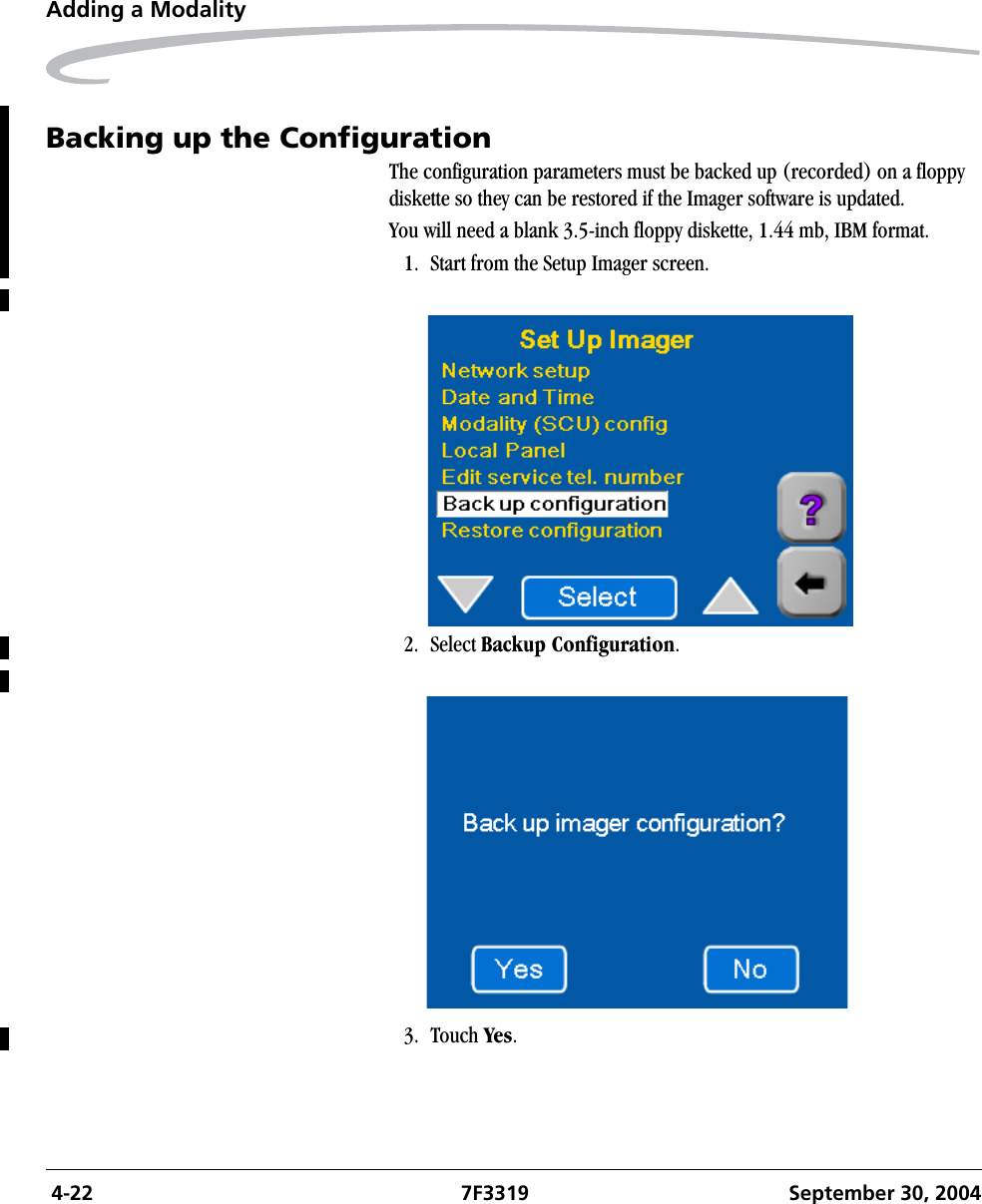  4-22 7F3319 September 30, 2004Adding a ModalityBacking up the ConfigurationThe configuration parameters must be backed up (recorded) on a floppy diskette so they can be restored if the Imager software is updated.You will need a blank 3.5-inch floppy diskette, 1.44 mb, IBM format.1. Start from the Setup Imager screen.2. Select Backup Configuration.3. Touch Yes.