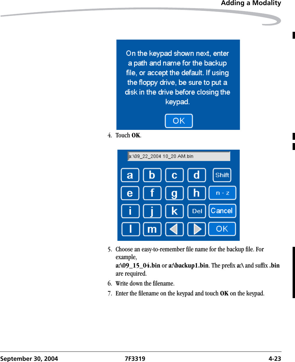 Adding a ModalitySeptember 30, 2004 7F3319 4-234. Touch OK.5. Choose an easy-to-remember file name for the backup file. For example,a:\09_15_04.bin or a:\backup1.bin. The prefix a:\ and suffix .bin are required.6. Write down the filename. 7. Enter the filename on the keypad and touch OK on the keypad.