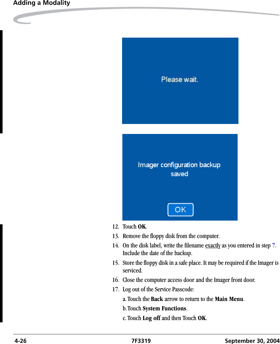  4-26 7F3319 September 30, 2004Adding a Modality12. Touch OK.13. Remove the floppy disk from the computer.14. On the disk label, write the filename exactly as you entered in step 7. Include the date of the backup.15. Store the floppy disk in a safe place. It may be required if the Imager is serviced.16. Close the computer access door and the Imager front door.17. Log out of the Service Passcode:a.Touch the Back arrow to return to the Main Menu.b.Touch System Functions.c.Touch Log off and then Touch OK.