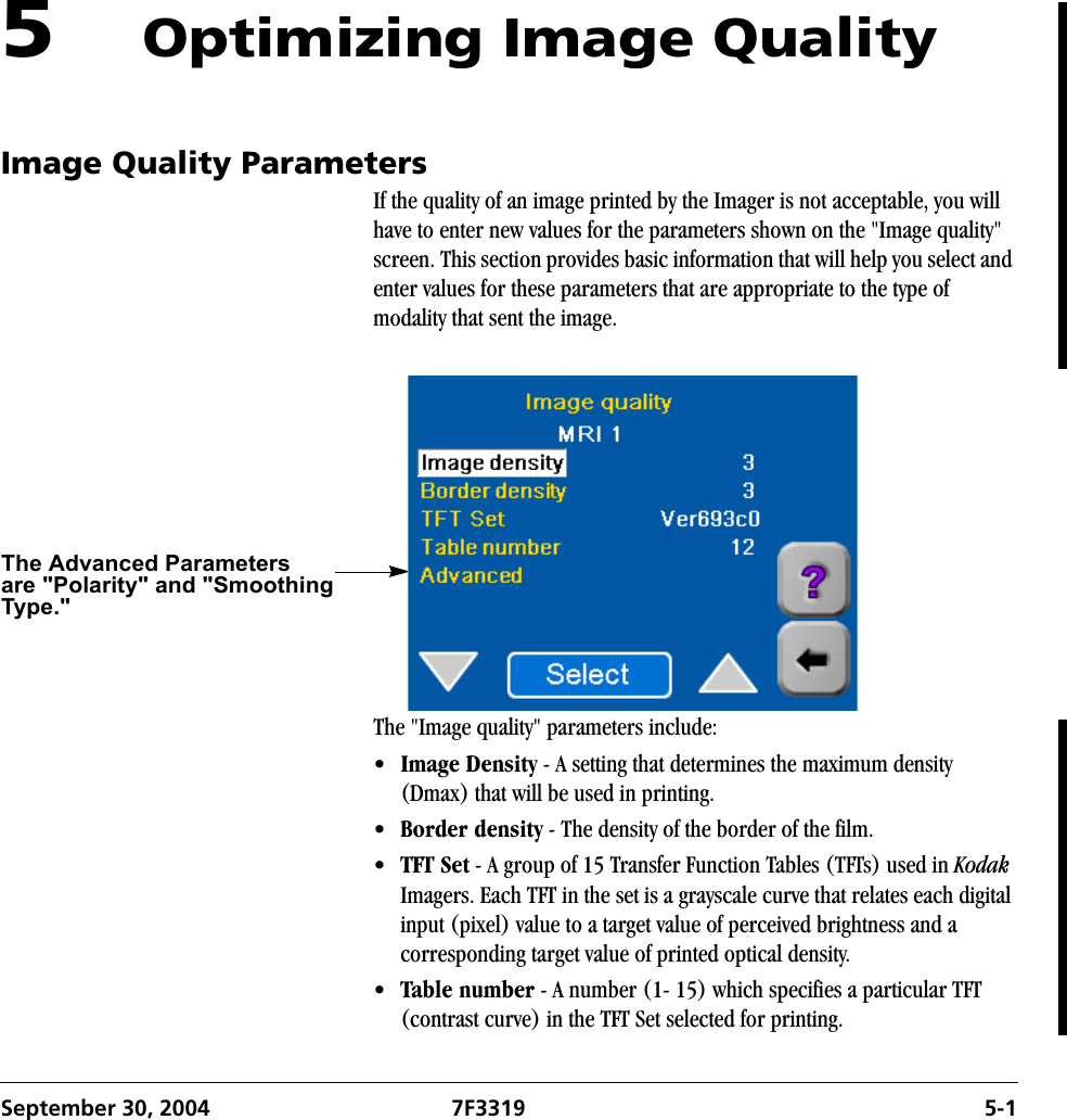 September 30, 2004 7F3319 5-15Optimizing Image QualityImage Quality ParametersIf the quality of an image printed by the Imager is not acceptable, you will have to enter new values for the parameters shown on the &quot;Image quality&quot; screen. This section provides basic information that will help you select and enter values for these parameters that are appropriate to the type of modality that sent the image. The &quot;Image quality&quot; parameters include:•Image Density - A setting that determines the maximum density (Dmax) that will be used in printing.•Border density - The density of the border of the film.•TFT Set - A group of 15 Transfer Function Tables (TFTs) used in Kodak Imagers. Each TFT in the set is a grayscale curve that relates each digital input (pixel) value to a target value of perceived brightness and a corresponding target value of printed optical density. •Table number - A number (1- 15) which specifies a particular TFT (contrast curve) in the TFT Set selected for printing.The Advanced Parametersare &quot;Polarity&quot; and &quot;SmoothingType.&quot;