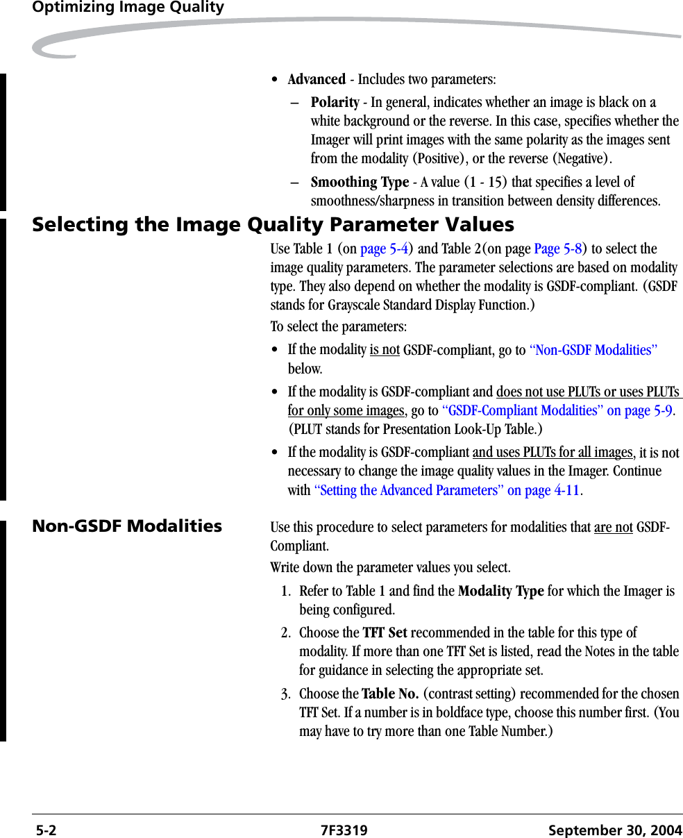  5-2 7F3319 September 30, 2004Optimizing Image Quality•Advanced - Includes two parameters:–Polarity - In general, indicates whether an image is black on a white background or the reverse. In this case, specifies whether the Imager will print images with the same polarity as the images sent from the modality (Positive), or the reverse (Negative).–Smoothing Type - A value (1 - 15) that specifies a level of smoothness/sharpness in transition between density differences.Selecting the Image Quality Parameter ValuesUse Table 1 (on page 5-4) and Table 2(on page Page 5-8) to select the image quality parameters. The parameter selections are based on modality type. They also depend on whether the modality is GSDF-compliant. (GSDF stands for Grayscale Standard Display Function.)To select the parameters:• If the modality is not GSDF-compliant, go to “Non-GSDF Modalities” below.• If the modality is GSDF-compliant and does not use PLUTs or uses PLUTs for only some images, go to “GSDF-Compliant Modalities” on page 5-9.(PLUT stands for Presentation Look-Up Table.)• If the modality is GSDF-compliant and uses PLUTs for all images, it is not necessary to change the image quality values in the Imager. Continue with “Setting the Advanced Parameters” on page 4-11.Non-GSDF Modalities Use this procedure to select parameters for modalities that are not GSDF- Compliant.Write down the parameter values you select.1. Refer to Table 1 and find the Modality Type for which the Imager is being configured.2. Choose the TFT Set recommended in the table for this type of modality. If more than one TFT Set is listed, read the Notes in the table for guidance in selecting the appropriate set.3. Choose the Table No. (contrast setting) recommended for the chosen TFT Set. If a number is in boldface type, choose this number first. (You may have to try more than one Table Number.)