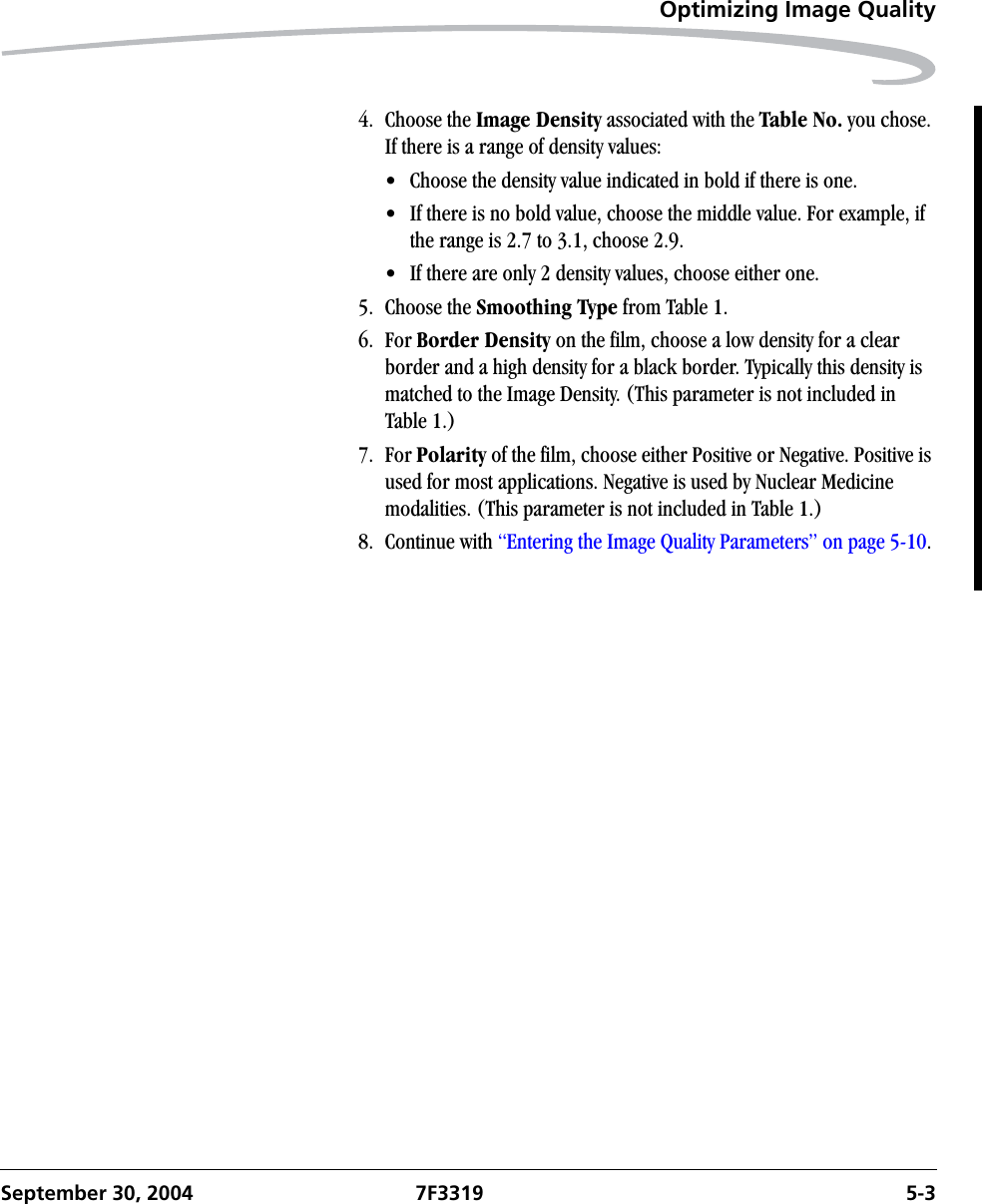 Optimizing Image QualitySeptember 30, 2004 7F3319 5-34. Choose the Image Density associated with the Table No. you chose. If there is a range of density values:• Choose the density value indicated in bold if there is one.• If there is no bold value, choose the middle value. For example, if the range is 2.7 to 3.1, choose 2.9.• If there are only 2 density values, choose either one.5. Choose the Smoothing Type from Table 1.6. For Border Density on the film, choose a low density for a clear border and a high density for a black border. Typically this density is matched to the Image Density. (This parameter is not included in Table 1.) 7. For Polarity of the film, choose either Positive or Negative. Positive is used for most applications. Negative is used by Nuclear Medicine modalities. (This parameter is not included in Table 1.)8. Continue with “Entering the Image Quality Parameters” on page 5-10.