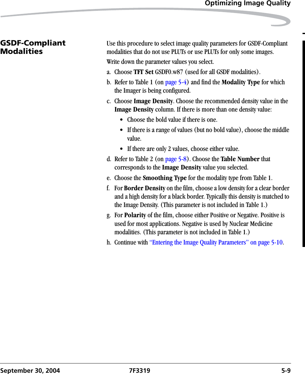 Optimizing Image QualitySeptember 30, 2004 7F3319 5-9GSDF-Compliant Modalities Use this procedure to select image quality parameters for GSDF-Compliant modalities that do not use PLUTs or use PLUTs for only some images.Write down the parameter values you select.a. Choose TFT Set GSDF0.w87 (used for all GSDF modalities).b. Refer to Table 1 (on page 5-4) and find the Modality Type for which the Imager is being configured.c. Choose Image Density. Choose the recommended density value in the Image Density column. If there is more than one density value:• Choose the bold value if there is one.• If there is a range of values (but no bold value), choose the middle value.• If there are only 2 values, choose either value.d. Refer to Table 2 (on page 5-8). Choose the Table Number that corresponds to the Image Density value you selected.e. Choose the Smoothing Type for the modality type from Table 1.f. For Border Density on the film, choose a low density for a clear border and a high density for a black border. Typically this density is matched to the Image Density. (This parameter is not included in Table 1.) g. For Polarity of the film, choose either Positive or Negative. Positive is used for most applications. Negative is used by Nuclear Medicine modalities. (This parameter is not included in Table 1.)h. Continue with “Entering the Image Quality Parameters” on page 5-10.