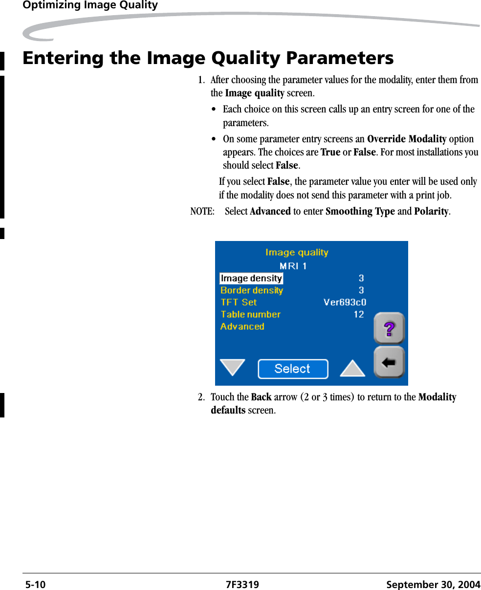  5-10 7F3319 September 30, 2004Optimizing Image QualityEntering the Image Quality Parameters1. After choosing the parameter values for the modality, enter them from the Image quality screen. • Each choice on this screen calls up an entry screen for one of the parameters.• On some parameter entry screens an Override Modality option appears. The choices are True or False. For most installations you should select False.If you select False, the parameter value you enter will be used only if the modality does not send this parameter with a print job.NOTE: Select Advanced to enter Smoothing Type and Polarity.2. Touch the Back arrow (2 or 3 times) to return to the Modality defaults screen.