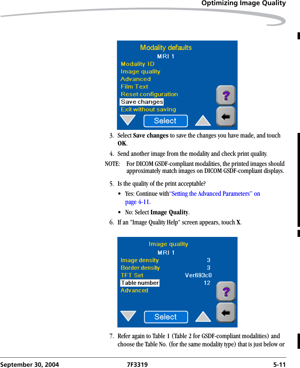 Optimizing Image QualitySeptember 30, 2004 7F3319 5-113. Select Save changes to save the changes you have made, and touch OK.4. Send another image from the modality and check print quality.NOTE:  For DICOM GSDF-compliant modalities, the printed images should approximately match images on DICOM GSDF-compliant displays.5. Is the quality of the print acceptable?• Yes: Continue with“Setting the Advanced Parameters” on page 4-11. • No: Select Image Quality.6. If an &quot;Image Quality Help&quot; screen appears, touch X.7. Refer again to Table 1 (Table 2 for GSDF-compliant modalities) and choose the Table No. (for the same modality type) that is just below or 