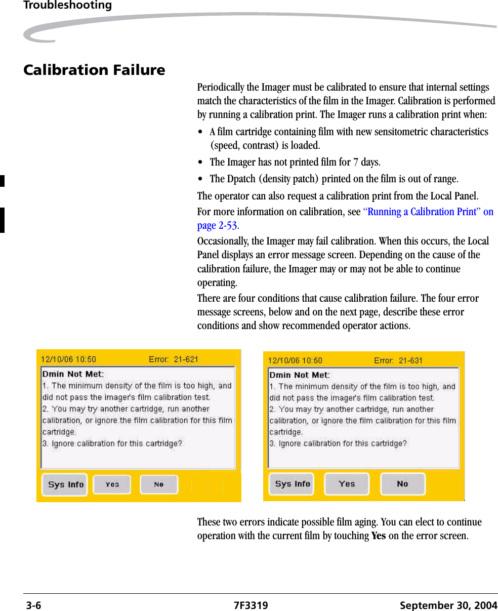  3-6 7F3319 September 30, 2004TroubleshootingCalibration FailurePeriodically the Imager must be calibrated to ensure that internal settings match the characteristics of the film in the Imager. Calibration is performed by running a calibration print. The Imager runs a calibration print when:• A film cartridge containing film with new sensitometric characteristics (speed, contrast) is loaded.• The Imager has not printed film for 7 days.• The Dpatch (density patch) printed on the film is out of range.The operator can also request a calibration print from the Local Panel. For more information on calibration, see “Running a Calibration Print” on page 2-53.Occasionally, the Imager may fail calibration. When this occurs, the Local Panel displays an error message screen. Depending on the cause of the calibration failure, the Imager may or may not be able to continue operating.There are four conditions that cause calibration failure. The four error message screens, below and on the next page, describe these error conditions and show recommended operator actions.These two errors indicate possible film aging. You can elect to continue operation with the current film by touching Yes on the error screen.