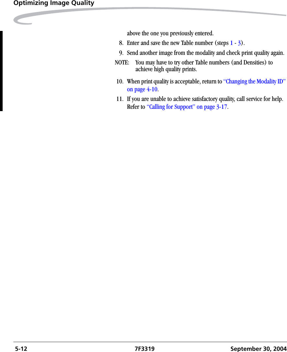  5-12 7F3319 September 30, 2004Optimizing Image Qualityabove the one you previously entered.8. Enter and save the new Table number (steps 1 - 3). 9. Send another image from the modality and check print quality again.NOTE:  You may have to try other Table numbers (and Densities) to achieve high quality prints.10. When print quality is acceptable, return to “Changing the Modality ID” on page 4-10.11. If you are unable to achieve satisfactory quality, call service for help. Refer to “Calling for Support” on page 3-17.