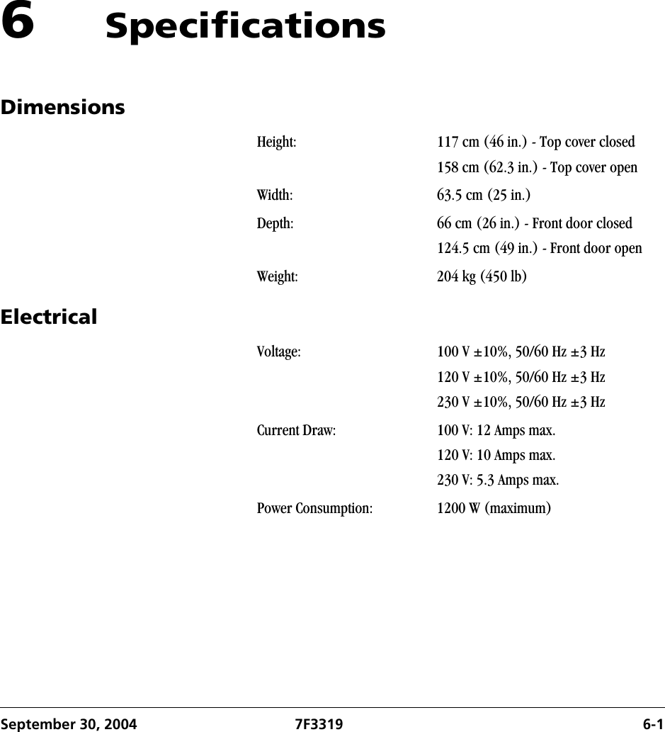September 30, 2004 7F3319 6-16 SpecificationsDimensionsElectricalHeight: 117 cm (46 in.) - Top cover closed158 cm (62.3 in.) - Top cover openWidth: 63.5 cm (25 in.)Depth: 66 cm (26 in.) - Front door closed124.5 cm (49 in.) - Front door openWeight: 204 kg (450 lb)Voltage: 100 V ±10%, 50/60 Hz ±3 Hz120 V ±10%, 50/60 Hz ±3 Hz230 V ±10%, 50/60 Hz ±3 HzCurrent Draw: 100 V: 12 Amps max.120 V: 10 Amps max.230 V: 5.3 Amps max.Power Consumption: 1200 W (maximum)