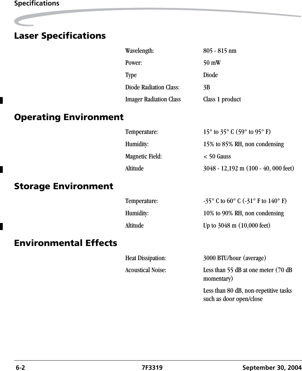  6-2 7F3319 September 30, 2004SpecificationsLaser SpecificationsOperating EnvironmentStorage EnvironmentEnvironmental EffectsWavelength: 805 - 815 nmPower: 50 mW Type DiodeDiode Radiation Class: 3BImager Radiation Class Class 1 product Temperature: 15° to 35° C (59° to 95° F)Humidity: 15% to 85% RH, non condensingMagnetic Field: &lt; 50 GaussAltitude 3048 - 12,192 m (100 - 40, 000 feet)Temperature: -35° C to 60° C (-31° F to 140° F)Humidity: 10% to 90% RH, non condensingAltitude Up to 3048 m (10,000 feet)Heat Dissipation: 3000 BTU/hour (average)Acoustical Noise: Less than 55 dB at one meter (70 dB momentary)Less than 80 dB, non-repetitive tasks such as door open/close