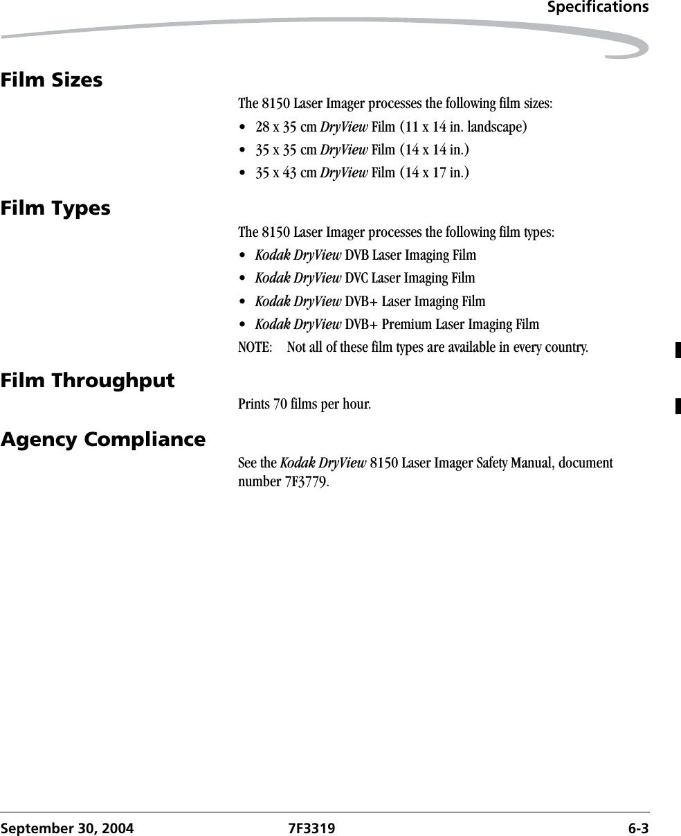 SpecificationsSeptember 30, 2004 7F3319 6-3Film SizesThe 8150 Laser Imager processes the following film sizes:•28 x 35 cm DryView Film (11 x 14 in. landscape)•35 x 35 cm DryView Film (14 x 14 in.)•35 x 43 cm DryView Film (14 x 17 in.)Film TypesThe 8150 Laser Imager processes the following film types:•Kodak DryView DVB Laser Imaging Film•Kodak DryView DVC Laser Imaging Film•Kodak DryView DVB+ Laser Imaging Film•Kodak DryView DVB+ Premium Laser Imaging FilmNOTE:  Not all of these film types are available in every country.Film ThroughputPrints 70 films per hour.Agency ComplianceSee the Kodak DryView 8150 Laser Imager Safety Manual, document number 7F3779.