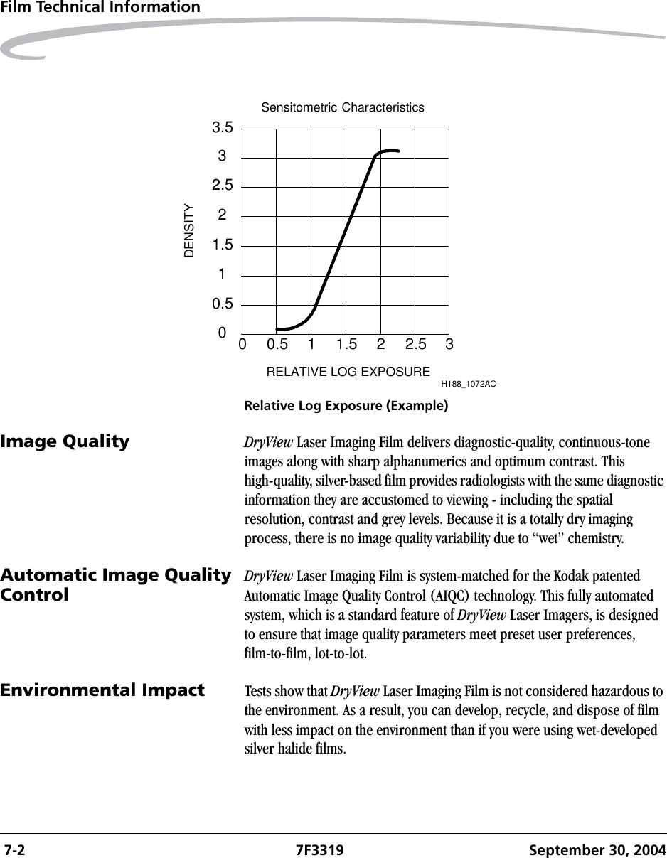  7-2 7F3319 September 30, 2004Film Technical InformationRelative Log Exposure (Example)Image Quality DryView Laser Imaging Film delivers diagnostic-quality, continuous-tone images along with sharp alphanumerics and optimum contrast. This high-quality, silver-based film provides radiologists with the same diagnostic information they are accustomed to viewing - including the spatial resolution, contrast and grey levels. Because it is a totally dry imaging process, there is no image quality variability due to “wet” chemistry.Automatic Image Quality Control DryView Laser Imaging Film is system-matched for the Kodak patented Automatic Image Quality Control (AIQC) technology. This fully automated system, which is a standard feature of DryView Laser Imagers, is designed to ensure that image quality parameters meet preset user preferences, film-to-film, lot-to-lot.Environmental Impact Tests show that DryView Laser Imaging Film is not considered hazardous to the environment. As a result, you can develop, recycle, and dispose of film with less impact on the environment than if you were using wet-developed silver halide films. Sensitometric CharacteristicsRELATIVE LOG EXPOSURE0 0.5 1 1.5 2 2.5 300.511.522.533.5DENSITYH188_1072AC