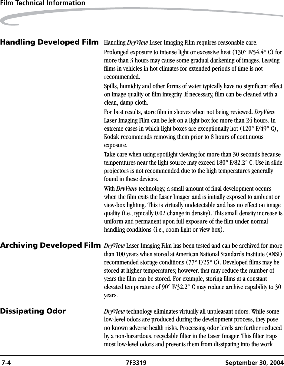  7-4 7F3319 September 30, 2004Film Technical InformationHandling Developed Film Handling DryView Laser Imaging Film requires reasonable care.Prolonged exposure to intense light or excessive heat (130° F/54.4° C) for more than 3 hours may cause some gradual darkening of images. Leaving films in vehicles in hot climates for extended periods of time is not recommended.Spills, humidity and other forms of water typically have no significant effect on image quality or film integrity. If necessary, film can be cleaned with a clean, damp cloth.For best results, store film in sleeves when not being reviewed. DryView Laser Imaging Film can be left on a light box for more than 24 hours. In extreme cases in which light boxes are exceptionally hot (120° F/49° C), Kodak recommends removing them prior to 8 hours of continuous exposure.Take care when using spotlight viewing for more than 30 seconds because temperatures near the light source may exceed 180° F/82.2° C. Use in slide projectors is not recommended due to the high temperatures generally found in these devices.With DryView technology, a small amount of final development occurs when the film exits the Laser Imager and is initially exposed to ambient or view-box lighting. This is virtually undetectable and has no effect on image quality (i.e., typically 0.02 change in density). This small density increase is uniform and permanent upon full exposure of the film under normal handling conditions (i.e., room light or view box).Archiving Developed Film DryView Laser Imaging Film has been tested and can be archived for more than 100 years when stored at American National Standards Institute (ANSI) recommended storage conditions (77° F/25° C). Developed films may be stored at higher temperatures; however, that may reduce the number of years the film can be stored. For example, storing films at a constant elevated temperature of 90° F/32.2° C may reduce archive capability to 30 years.Dissipating Odor DryView technology eliminates virtually all unpleasant odors. While some low-level odors are produced during the development process, they pose no known adverse health risks. Processing odor levels are further reduced by a non-hazardous, recyclable filter in the Laser Imager. This filter traps most low-level odors and prevents them from dissipating into the work 